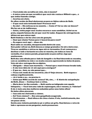— Você ainda não acredita em mim, não é mesmo?
— A única coisa em que acredito é que você não contou a Willard o que... o
que andou fazendo comigo.
— Acertou em cheio.
Os olhos verdes de Raul abaixaram-se para os lábios rubros de Beth.
— O que você esta tentando fazer? Provocar-me?
— Eu não! — Ela esticou-se no assento. — Como é? Vai ou não vai descer?
Ele fez um ar de indiferença.
— Antes, venha pegar seus óculos escuros e suas sandálias. Achei-os na
praia, naquele famoso dia em que você foi nadar. Esqueci de entregá-los da
última vez que esteve aqui.
Beth titubeou e ele fez uma cara de gozação.
— Quer que chame Tomas para ir buscá-los para você?
— Eu espero você aqui — disse ela.
Raul subiu as escadas, desaparecendo dentro de casa.
Sem poder refrear-se, Beth desceu a rampa gramada e foi até a beira-mar.
Tirou as sandálias e entrou na água até os tornozelos. O sol começava a
declinar e todo o horizonte era uma só mancha, em todos os tons de
vermelho. O ar estava parado, preparando-se para esfriar, logo que
anoitecesse.
Beth deu uma olhada para o lado do bangalô e viu Raul descendo as escadas,
com as sandálias na mão e os óculos escuros aparecendo no bolso do jeans.
Veio até ela e entregou-lhe os objetos.
— Obrigada — disse num murmúrio. — Pensei que a maré tivesse levado tudo.
— E não teve idéia de vir até aqui para averiguar?
— E que eu... bem, eu não pensei que...
— Ficou com medo de me encontrar, não é? Seja sincera. Beth ergueu a
cabeça orgulhosamente.
— Já é tarde e eu... eu preciso ir.
— Antes que Willie acorde da soneca? Ah, sim... — E diante da estupefação
de Beth, disse: — Conheço bem a rotina.
— Maria deve ter-lhe contado. — Beth sentiu-se indignada com aquela
fofoqueira. — Você tem uma rede de espionagem, não é mesmo, sr. Valerian?
E ela é mais uma das mulheres seduzidas pelos seus belos olhos!
Os belos olhos piscaram.
— Isso está me cheirando a ciúmes.
— Eu? Com ciúmes? — Deu uma gargalhada exagerada.
— Você mesma. — Raul olhou-a de cima a baixo. E ela, instintivamente, deu
um passo atrás.
Sentiu uma violenta pontada no pé e soltou um grito. Raul deixou a raiva de
lado e apressou-se em perguntar, muito pressuroso:
 