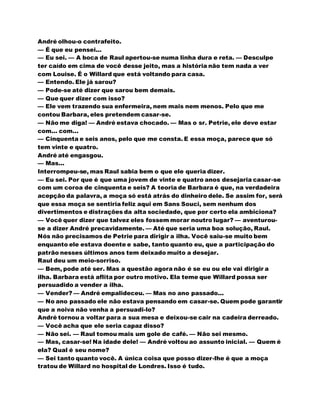 André olhou-o contrafeito.
— É que eu pensei...
— Eu sei. — A boca de Raul apertou-se numa linha dura e reta. — Desculpe
ter caído em cima de você desse jeito, mas a história não tem nada a ver
com Louise. É o Willard que está voltando para casa.
— Entendo. Ele já sarou?
— Pode-se até dizer que sarou bem demais.
— Que quer dizer com isso?
— Ele vem trazendo sua enfermeira, nem mais nem menos. Pelo que me
contou Barbara, eles pretendem casar-se.
— Não me diga! — André estava chocado. — Mas o sr. Petrie, ele deve estar
com... com...
— Cinquenta e seis anos, pelo que me consta. E essa moça, parece que só
tem vinte e quatro.
André até engasgou.
— Mas...
Interrompeu-se, mas Raul sabia bem o que ele queria dizer.
— Eu sei. Por que é que uma jovem de vinte e quatro anos desejaria casar-se
com um coroa de cinquenta e seis? A teoria de Barbara é que, na verdadeira
acepção da palavra, a moça só está atrás do dinheiro dele. Se assim for, será
que essa moça se sentiria feliz aqui em Sans Souci, sem nenhum dos
divertimentos e distrações da alta sociedade, que por certo ela ambiciona?
— Você quer dizer que talvez eles fossem morar noutro lugar? — aventurou-
se a dizer André precavidamente. — Até que seria uma boa solução, Raul.
Nós não precisamos de Petrie para dirigir a ilha. Você saiu-se muito bem
enquanto ele estava doente e sabe, tanto quanto eu, que a participação do
patrão nesses últimos anos tem deixado muito a desejar.
Raul deu um meio-sorriso.
— Bem, pode até ser. Mas a questão agora não é se eu ou ele vai dirigir a
ilha. Barbara está aflita por outro motivo. Ela teme que Willard possa ser
persuadido a vender a ilha.
— Vender? — André empalideceu. — Mas no ano passado...
— No ano passado ele não estava pensando em casar-se. Quem pode garantir
que a noiva não venha a persuadi-lo?
André tornou a voltar para a sua mesa e deixou-se cair na cadeira derreado.
— Você acha que ele seria capaz disso?
— Não sei. — Raul tomou mais um gole de café. — Não sei mesmo.
— Mas, casar-se! Na idade dele! — André voltou ao assunto inicial. — Quem é
ela? Qual é seu nome?
— Sei tanto quanto você. A única coisa que posso dizer-lhe é que a moça
tratou de Willard no hospital de Londres. Isso é tudo.
 
