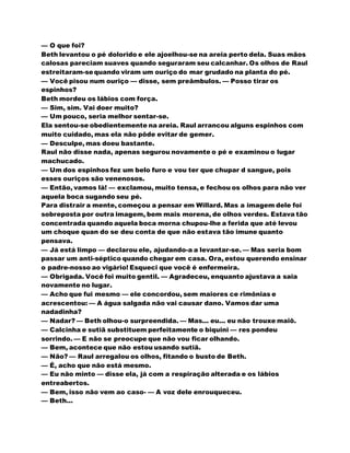 — O que foi?
Beth levantou o pé dolorido e ele ajoelhou-se na areia perto dela. Suas mãos
calosas pareciam suaves quando seguraram seu calcanhar. Os olhos de Raul
estreitaram-sequando viram um ouriço do mar grudado na planta do pé.
— Você pisou num ouriço — disse, sem preâmbulos. — Posso tirar os
espinhos?
Beth mordeu os lábios com força.
— Sim, sim. Vai doer muito?
— Um pouco, seria melhor sentar-se.
Ela sentou-se obedientemente na areia. Raul arrancou alguns espinhos com
muito cuidado, mas ela não pôde evitar de gemer.
— Desculpe, mas doeu bastante.
Raul não disse nada, apenas segurou novamente o pé e examinou o lugar
machucado.
— Um dos espinhos fez um belo furo e vou ter que chupar d sangue, pois
esses ouriços são venenosos.
— Então, vamos lá! — exclamou, muito tensa, e fechou os olhos para não ver
aquela boca sugando seu pé.
Para distrair a mente, começou a pensar em Willard. Mas a imagem dele foi
sobreposta por outra imagem, bem mais morena, de olhos verdes. Estava tão
concentrada quando aquela boca morna chupou-lhe a ferida que até levou
um choque quan do se deu conta de que não estava tão imune quanto
pensava.
— Já está limpo — declarou ele, ajudando-a a levantar-se. — Mas seria bom
passar um anti-séptico quando chegar em casa. Ora, estou querendo ensinar
o padre-nosso ao vigário! Esqueci que você é enfermeira.
— Obrigada. Você foi muito gentil. — Agradeceu, enquanto ajustava a saia
novamente no lugar.
— Acho que fui mesmo — ele concordou, sem maiores ce rimônias e
acrescentou: — A água salgada não vai causar dano. Vamos dar uma
nadadinha?
— Nadar? — Beth olhou-o surpreendida. — Mas... eu... eu não trouxe maiô.
— Calcinha e sutiã substituem perfeitamente o biquini — res pondeu
sorrindo. — E não se preocupe que não vou ficar olhando.
— Bem, acontece que não estou usando sutiã.
— Não? — Raul arregalou os olhos, fitando o busto de Beth.
— É, acho que não está mesmo.
— Eu não minto — disse ela, já com a respiração alterada e os lábios
entreabertos.
— Bem, isso não vem ao caso- — A voz dele enrouqueceu.
— Beth...
 
