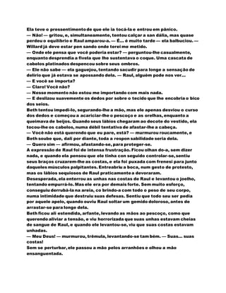 Ela teve o pressentimentode que ele ia tocá-la e entrou em pânico.
— Não! — gritou, e, simultaneamente, tentou calçar a san dália, mas quase
perdeu o equilíbrio e Raul amparou-a. — É... é muito tarde — ela balbuciou. —
Willard já deve estar pen sando onde terei me metido.
— Onde ele pensa que você poderia estar? — perguntou-lhe casualmente,
enquanto desprendia a fivela que lhe sustentava o coque. Uma cascata de
cabelos platinados despencou sobre seus ombros.
— Ele não sabe — ela gaguejou, tentando sacudir para longe a sensação de
delírio que já estava se apossando dela. — Raul, alguém pode nos ver...
— E você se importa?
— Claro! Você não?
— Nesse momento não estou me importando com mais nada.
— E deslizou suavemente os dedos por sobre o tecido que lhe encobria o bico
dos seios.
Beth tentou impedi-lo, segurando-lhe a mão, mas ele apenas desviou o curso
dos dedos e começou a acariciar-lhe o pescoço e as orelhas, enquanto a
queimava de beijos. Quando seus lábios chegaram ao decote do vestido, ela
tocou-lhe os cabelos, numa débil tentativa de afastar-lhe a cabeça.
— Você não está querendo que eu pare, está? — murmurou roucamente, e
Beth soube que, dali por diante, toda a respon sabilidade seria dela.
— Quero sim — afirmou, afastando-se, para proteger-se.
A expressão de Raul foi de intensa frustração. Ficou olhan do-a, sem dizer
nada, e quando ela pensou que ele tinha con seguido controlar-se,sentiu
seus braços cruzarem-lhe as costas, e ela foi puxada com frenesi para junto
daqueles músculos palpitantes. Entreabriu a boca, num gesto de protesto,
mas os lábios sequiosos de Raul praticamentea devoraram.
Desesperada, ela enterrou as unhas nas costas de Raul e levantou o joelho,
tentando empurrá-lo. Mas ele era por demais forte. Sem muito esforço,
conseguiu derrubá-la na areia, co brindo-a com todo o peso de seu corpo,
numa intimidade que destruiu suas defesas. Sentiu que todo seu ser pedia
por aquele apelo, quando ouviu Raul soltar um gemido doloroso, antes de
arrastar-se para longe dela.
Beth ficou ali estendida, arfante, levando as mãos ao pescoço, como que
querendo aliviar a tensão, e viu horrorizada que suas unhas estavam cheias
de sangue de Raul, e quando ele levantou-se, viu que suas costas estavam
unhadas.
— Meu Deus! — murmurou, trêmula, levantando-se tam bém. — Suas... suas
costas!
Sem se perturbar,ele passou a mão pelos arranhões e olhou a mão
ensanguentada.
 
