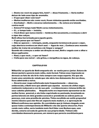 — Desta vez você me pegou feio, hein? — disse friamente. — Seria melhor
deixar de lado esse tipo de anomalia.
— O que quer dizer com isso?
— Muitas mulheres são como você, ficam violentas quando estão excitadas.
— Excitadas! — Beth o encarou valentemente. — Eu estava era lutando
contra você!
— Estava? O tempo todo? Beth corou violentamente.
— O... o tempo todo — insistiu.
— Você disse que nunca mente — lembrou-lhe secamente, e começou a abrir
o zíper das calças.
Beth olhou horrorizada para aquele gesto.
— O que pensa que vai fazer?
— Não se apavore — retorquiu, azedo, enquanto terminava de puxar o zíper,
cuja abertura revelava um short azul. — Agua do mar... Conhece uma maneira
melhor de tratar de arranhões e de limpar o sangue?
Quando ele começou a andar em direção ao mar, Beth o seguiu com o olhar e
disse suplicante:
— Raul, o que você... o que vai fazer?
— Volte para seu noivo! —ele gritou, e mergulhou na água, de cabeça.
CAPÍTULO VIII
Willard foi ao quarto de Beth enquanto ela se vestia para o jantar. Estava de
dinner-jacket e parecia mais velho, mais formal. Talvez essa impressão se
devesse ao fato de ela tê-lo visto sempre com roupa esporte. Viu que ele
trazia uma caixinha de veludo que não abriu ime diatamente. Em vez disso,
ficou admirando a noiva.
— Deveria usar roupa sofisticada mais frequentemente — observou,
embevecido, e Beth teve que admitir que aquelas nuvens de chifon negro
realmente realçavam a cor de sua pele e evidenciavam o intenso brilho de
seus cabelos platinados. Naquela noite era importante apresentar-se da
melhor forma possível, e ela tinha caprichado no penteado, levantando as
partes laterais em dois grandes caracóis e prendendo as sobras junto ao
pescoço, com uma presilha de pérolas. Tinha escolhido um estilo proposital
mente clássico para dar-lhe um aspecto mais maduro, e a aprovação de
Willard confirmou sua opinião. Os convidados que já tinham chegado eram
quase todos contemporâneos de Willard e ela não queria chocá-los. Pare
cendo mais velha, seria também mais fácil lidar com Barbara que, sem
dúvida, estaria cercada de gente de sua própria idade. Tinham sido
convidadas dezessete pessoas, um número que parecia exorbitantepara
 