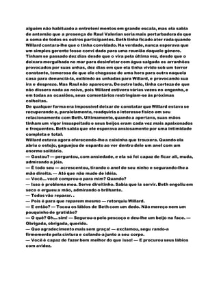 alguém não habituado a entreteni mentos em grande escala, mas ela sabia
de antemão que a presença de Raul Valerian seria mais perturbadora do que
a soma de todos os outros participantes. Beth tinha ficado ater rada quando
Willard contara-lhe que o tinha convidado. Na verdade, nunca esperava que
um simples gerente fosse convi dado para uma reunião daquele género.
Tinham se passado dez dias desde que o vira pela última vez, desde que o
deixara mergulhado no mar para desinfetar com água salgada os arranhões
provocados por suas unhas, dez dias em que ela tinha vivido sob um terror
constante, temerosa de que ele chegasse de uma hora para outra naquela
casa para denunciá-la, exibindo as unhadas para Willard, e provocando sua
ira e desprezo. Mas Raul não aparecera. De outro lado, tinha certeza de que
não dissera nada ao noivo, pois Willard estivera várias vezes no engenho, e
em todas as ocasiões, seus comentários restringiam-se às próximas
colheitas.
De qualquer forma era impossível deixar de constatar que Willard estava se
recuperando e, paralelamente, readquiria o interesse físico em seu
relacionamento com Beth. Ultimamente, quando a apertava, suas mãos
tinham um vigor insuspeitado e seus beijos eram cada vez mais apaixonados
e frequentes. Beth sabia que ele esperava ansiosamente por uma intimidade
completa e total.
Willard estava agora oferecendo-lhea caixinha que trouxera. Quando ela
abriu o estojo, gaguejou de espanto ao ver dentro dele um anel com um
enorme solitário.
— Gostou? — perguntou, com ansiedade, e ela só foi capaz de ficar ali, muda,
admirando a jóia.
— É todo seu — acrescentou, tirando o anel de seu ninho e segurando-lhe a
mão direita. — Até que não mude de idéia.
— Você... você comprou-o para mim? Quando?
— Isso é problema meu. Serve direitinho. Sabia que ia servir. Beth engoliu em
seco e ergueu a mão, admirando o brilhante.
— Todos vão reparar. .
— Pois é para que reparem mesmo — retorquiu Willard.
— E então? — Tocou os lábios de Beth com um dedo. Não mereço nem um
pouquinho de gratidão?
— O quê? Oh... sim! — Segurou-o pelo pescoço e deu-lhe um beijo na face. —
Obrigada, obrigada, querido.
— Que agradecimento mais sem graça! — exclamou, segu rando-a
firmemente pela cintura e colando-a junto a seu corpo.
— Você é capaz de fazer bem melhor do que isso! — E procurou seus lábios
com avidez.
 