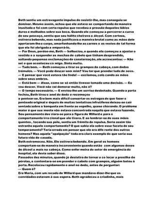 Beth sentiu um extravagante impulso de resistir-lhe, mas conseguiu se
dominar. Mesmo assim, achou que ele estava se comportando de maneira
inusitada e foi com certa repulsa que recebeu a pressão daqueles lábios
duros e molhados sobre sua boca. Quando ele começou a percorrer a curva
de seu pescoço, sentiu que seu hálito cheirava a álcool. Com certeza,
estivera bebendo, mas nada justificava a maneira brutal como as mãos dele
apertaram-lheo corpo, amarfanhando-lhe as carnes e as vestes de tal forma
que ela foi obrigada a empurrá-lo.
— Por Deus, perdoe-me, Beth — balbuciou, e quando ela começou a ajustar o
vestido e a suspender as mechas de cabelo que tinham desprendido,
soltando pequenas exclamações de consternação, ele acrescentou: — Não
sei o que aconteceu co migo. Sinto muito.
— Tudo bem. — Beth começou a tirar os grampos da cabeça, com dedos
trémulos. — Você pode descer sem mim? Vou ter que prender tudo de novo.
— E pensar que você estava tão linda! — exclamou, colo cando as mãos
sobre seus ombros.
— Está bem — disse, como se só então tivesse tomado uma decisão. — Eu
vou descer. Você não vai demorar muito, não é?
— O tempo necessário. — E enviou-lhe um sorriso desbotado. Quando a porta
fechou, Beth tirou o anel do dedo e recomeçou
a pentear-se. Era bem mais difícil consertar os estragos do que fazer o
penteado original e depois de muitas tentativas infrutíferas deixou-se cair
sentada sobre a banqueta em frente ao espelho, quase chorando. O problema
maior é que sua mente não estava concentrada naquilo que estava fazendo.
Seu pensamento des viara-se para a figura de Willard e para o
comportamento irra cional que ele tivera. E ao lembrar-se de suas mãos
quentes , tocando sua pele, sentiu um frêmito de repulsa. Seria assim tão
estranho aquele comportamento? O que sabia ela sobre essa faceta de seu
temperamento? Teria errado em pensar que ele era dife rente dos outros
homens? Mas aquela "apalpação" toda era claro exemplo do que seria sua
futura vida de casada.
Beth estremeceu. Não. Ele estivera bebendo. Em geral os homens
comportam-se de maneira inconveniente quando estão com algumas doses
de álcool a mais na cabeça. Como enfer meira do setor de emergência do
hospital, ela devia saber disso.
Passados dez minutos, quando já desistira de tornar a co locar a presilha de
pérolas, e contentara-se em prender o cabelo com grampos, alguém bateu à
porta. Recolocou rapidamente o anel no dedo, antes de perguntar:
— Quem é?
Era Maria, com um recado de Willard que mandava dizer-lhe que os
convidados estavam à sua espera. Beth agradeceu a criadinha, mais
 