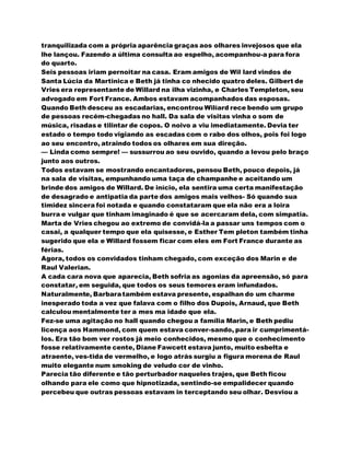 tranquilizada com a própria aparência graças aos olhares invejosos que ela
lhe lançou. Fazendo a última consulta ao espelho, acompanhou-a para fora
do quarto.
Seis pessoas iriam pernoitar na casa. Eram amigos de Wil lard vindos de
Santa Lúcia da Martinica e Beth já tinha co nhecido quatro deles. Gilbert de
Vries era representante de Willard na ilha vizinha, e Charles Templeton, seu
advogado em Fort France. Ambos estavam acompanhados das esposas.
Quando Beth desceu as escadarias, encontrou Wilíard rece bendo um grupo
de pessoas recém-chegadas no hall. Da sala de visitas vinha o som de
música, risadas e tilintar de copos. O noivo a viu imediatamente. Devia ter
estado o tempo todo vigiando as escadas com o rabo dos olhos, pois foi logo
ao seu encontro, atraindo todos os olhares em sua direção.
— Linda como sempre! — sussurrou ao seu ouvido, quando a levou pelo braço
junto aos outros.
Todos estavam se mostrando encantadores, pensou Beth, pouco depois, já
na sala de visitas, empunhando uma taça de champanhe e aceitando um
brinde dos amigos de Willard. De início, ela sentira uma certa manifestação
de desagrado e antipatia da parte dos amigos mais velhos- Só quando sua
timidez sincera foi notada e quando constataram que ela não era a loira
burra e vulgar que tinham imaginado é que se acercaram dela, com simpatia.
Marta de Vries chegou ao extremo de convidá-la a passar uns tempos com o
casai, a qualquer tempo que ela quisesse, e Esther Tem pleton também tinha
sugerido que ela e Willard fossem ficar com eles em Fort France durante as
férias.
Agora, todos os convidados tinham chegado, com exceção dos Marin e de
Raul Valerian.
A cada cara nova que aparecia, Beth sofria as agonias da apreensão, só para
constatar, em seguida, que todos os seus temores eram infundados.
Naturalmente, Barbaratambém estava presente, espalhan do um charme
inesperado toda a vez que falava com o filho dos Dupois, Arnaud, que Beth
calculou mentalmente ter a mes ma idade que ela.
Fez-se uma agitação no hall quando chegou a família Marin, e Beth pediu
licença aos Hammond, com quem estava conver-sando, para ir cumprimentá-
los. Era tão bom ver rostos já meio conhecidos, mesmo que o conhecimento
fosse relativamente cente, Diane Fawcett estava junto, muito esbelta e
atraente, ves-tida de vermelho, e logo atrás surgiu a figura morena de Raul
muito elegante num smoking de veludo cor de vinho.
Parecia tão diferente e tão perturbador naqueles trajes, que Beth ficou
olhando para ele como que hipnotizada, sentindo-se empalidecer quando
percebeu que outras pessoas estavam in terceptando seu olhar. Desviou a
 