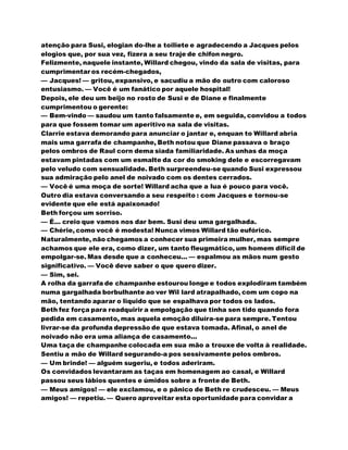atenção para Susi, elogian do-lhe a toiliete e agradecendo a Jacques pelos
elogios que, por sua vez, fizera a seu traje de chifon negro.
Felizmente, naquele instante, Willard chegou, vindo da sala de visitas, para
cumprimentar os recém-chegados,
— Jacques! — gritou, expansivo, e sacudiu a mão do outro com caloroso
entusiasmo. — Você é um fanático por aquele hospital!
Depois, ele deu um beijo no rosto de Susi e de Diane e finalmente
cumprimentou o gerente:
— Bem-vindo — saudou um tanto falsamente e, em seguida, convidou a todos
para que fossem tomar um aperitivo na sala de visitas.
Clarrie estava demorando para anunciar o jantar e, enquan to Willard abria
mais uma garrafa de champanhe, Beth notou que Diane passava o braço
pelos ombros de Raul corn dema siada familiaridade. As unhas da moça
estavam pintadas com um esmalte da cor do smoking dele e escorregavam
pelo veludo com sensualidade. Beth surpreendeu-se quando Susi expressou
sua admiração pelo anel de noivado com os dentes cerrados.
— Você é uma moça de sorte! Willard acha que a lua é pouco para você.
Outro dia estava conversando a seu respeito : com Jacques e tornou-se
evidente que ele está apaixonado!
Beth forçou um sorriso.
— É... creio que vamos nos dar bem. Susi deu uma gargalhada.
— Chérie, como você é modesta! Nunca vimos Willard tão eufórico.
Naturalmente, não chegamos a conhecer sua primeira mulher, mas sempre
achamos que ele era, como dizer, um tanto fleugmático, um homem difícil de
empolgar-se. Mas desde que a conheceu... — espalmou as mãos num gesto
significativo. — Você deve saber o que quero dizer.
— Sim, sei.
A rolha da garrafa de champanhe estourou longe e todos explodiram também
numa gargalhada borbulhante ao ver Wil lard atrapalhado, com um copo na
mão, tentando aparar o liquido que se espalhava por todos os lados.
Beth fez força para readquirir a empolgação que tinha sen tido quando fora
pedida em casamento, mas aquela emoção diluíra-se para sempre. Tentou
livrar-se da profunda depressão de que estava tomada. Afinal, o anel de
noivado não era uma aliança de casamento...
Uma taça de champanhe colocada em sua mão a trouxe de volta à realidade.
Sentiu a mão de Willard segurando-a pos sessivamente pelos ombros.
— Um brinde! — alguém sugeriu, e todos aderiram.
Os convidados levantaram as taças em homenagem ao casal, e Willard
passou seus lábios quentes e úmidos sobre a fronte de Beth.
— Meus amigos! — ele exclamou, e o pânico de Beth re crudesceu. — Meus
amigos! — repetiu. — Quero aproveitar esta oportunidade para convidar a
 