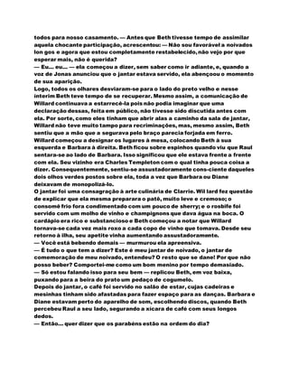 todos para nosso casamento. — Antes que Beth tivesse tempo de assimilar
aquela chocante participação, acrescentou: — Não sou favorável a noivados
lon gos e agora que estou completamente restabelecido,não vejo por que
esperar mais, não é querida?
— Eu... eu... — ela começou a dizer, sem saber como ir adiante, e, quando a
voz de Jonas anunciou que o jantar estava servido, ela abençoou o momento
de sua aparição.
Logo, todos os olhares desviaram-se para o lado do preto velho e nesse
ínterim Beth teve tempo de se recuperar. Mesmo assim, a comunicação de
Willard continuava a estarrecê-la pois não podia imaginar que uma
declaração dessas, feita em público, não tivesse sido discutida antes com
ela. Por sorte, como eles tinham que abrir alas a caminho da sala de jantar,
Willard não teve muito tampo para recriminações, mas, mesmo assim, Beth
sentiu que a mão que a segurava pelo braço parecia forjada em ferro.
Willard começou a designar os lugares à mesa, colocando Beth à sua
esquerda e Barbara à direita. Beth ficou sobre espinhos quando viu que Raul
sentara-se ao lado de Barbara. Isso significou que ele estava frente a frente
com ela. Seu vizinho era Charles Templeton com o qual tinha pouca coisa a
dizer. Consequentemente, sentiu-se assustadoramente cons-ciente daqueles
dois olhos verdes postos sobre ela, toda a vez que Barbara ou Diane
deixavam de monopolizá-lo.
O jantar foi uma consagração à arte culinária de Clarrie. Wil lard fez questão
de explicar que ela mesma preparara o patê, muito leve e cremoso; o
consomê frio fora condimentado com um pouco de sherry; e o rosbife foi
servido com um molho de vinho e champignons que dava água na boca. O
cardápio era rico e substancioso e Beth começou a notar que Willard
tornava-se cada vez mais roxo a cada copo de vinho que tomava. Desde seu
retorno à ilha, seu apetite vinha aumentando assustadoramente.
— Você está bebendo demais — murmurou ela apreensiva.
— É tudo o que tem a dizer? Este é meu jantar de noivado, o jantar de
comemoração de meu noivado, entendeu? O resto que se dane! Por que não
posso beber? Comportei-me como um bom menino por tempo demasiado.
— Só estou falando isso para seu bem — replicou Beth, em voz baixa,
puxando para a beira do prato um pedaço de cogumelo.
Depois do jantar, o café foi servido no salão de estar, cujas cadeiras e
mesinhas tinham sido afastadas para fazer espaço para as danças. Barbara e
Diane estavam perto do aparelho de som, escolhendo discos, quando Beth
percebeu Raul a seu lado, segurando a xícara de café com seus longos
dedos.
— Então... quer dizer que os parabéns estão na ordem do dia?
 
