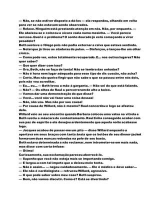 — Não, se não estiver disposto a dá-los — ela respondeu, olhando em volta
para ver se não estavam sendo observados.
— Relaxe. Ninguém está prestando atenção em nós. Não, por enquanto. —
Ele abaixou-se e colocou a xícara vazia numa mesinha. — Você parece
nervosa. Qual é o problema? O sonho dourado já está começando a virar
pesadelo?
Beth susteve o fôlego pois não podia externar a raiva que estava sentindo.
— Notei que já tirou as ataduras do pulso. — Disfarçou, e lançou-lhe um olhar
cínico.
— Como pode ver, estou totalmente recuperado. E... nos outros lugares? Não
quer saber?
— Que quer dizer com isso?
— Ora, Beth, não se faça de tonta! Não se lembra das unhadas?
— Não é hora nem lugar adequado para esse tipo de dis cussão, não acha?
— Certo. Mas não queira fingir que não sabe o que se passou entre nós dois,
pois não vou acreditar.
— Eu... eu... — Beth levou a mão à garganta. — Não sei do que está falando.
— Não? — Os olhos de Raul a percorreramde alto a baixo.
— Vamos dar uma demonstração do que disse?
— Você... você não vai fazer uma coisa dessas!
— Não, não vou. Mas não por sua causa!
— Por causa de Willard, não é mesmo? Raul concordou e logo se afastou
dela.
Willard veio ao seu encontro quando Barbara colocou uma valsa na vitrola e
Beth vestiu a máscara do contentamento. Raul tinha conseguido acabar com
sua paz de espírito e ela desejou ardentemente que aquela noite acabasse
logo.
— Jacques acabou de passar-me um pito — disse Willard enquanto a
apertava em seus braços com tanta ânsia que os botões de seu dinner-jacket
formavam duas marcas redondas na pele de seu busto.
Beth estava determinada a não reclamar, nem intrometer-se em mais nada,
mas disse com certa ênfase:
— Ótimo!
Curiosamente, sua exclamação pareceu aborrecê-lo.
— Suponho que você não esteja mais se importando comigo.
— E largou-a com tal ímpeto que a deixou meio tonta.
— Não é assim... — negou cuidadosamente. — Ele é médico e deve saber...
— Ele não é cardiologista — retrucou Willard, agressivo.
— O que pode saber sobre meu caso? Beth suspirou.
— Bem, não vamos discutir. Como é? Está se divertindo?
 