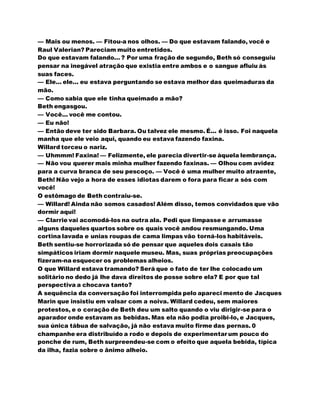 — Mais ou menos. — Fitou-a nos olhos. — Do que estavam falando, você e
Raul Valerian? Pareciam muito entretidos.
Do que estavam falando... ? Por uma fração de segundo, Beth só conseguiu
pensar na inegável atração que existia entre ambos e o sangue afluiu às
suas faces.
— Ele... ele... eu estava perguntando se estava melhor das queimaduras da
mão.
— Como sabia que ele tinha queimado a mão?
Beth engasgou.
— Você... você me contou.
— Eu não!
— Então deve ter sido Barbara. Ou talvez ele mesmo. É... é isso. Foi naquela
manha que ele veio aqui, quando eu estava fazendo faxina.
Willard torceu o nariz.
— Uhmmm! Faxina! — Felizmente, ele parecia divertir-se àquela lembrança.
— Não vou querer mais minha mulher fazendo faxinas. — Olhou com avidez
para a curva branca de seu pescoço. — Você é uma mulher muito atraente,
Beth! Não vejo a hora de esses idiotas darem o fora para ficar a sós com
você!
O estômago de Beth contraiu-se.
— Willard! Ainda não somos casados! Além disso, temos convidados que vão
dormir aqui!
— Clarrie vai acomodá-los na outra ala. Pedi que limpasse e arrumasse
alguns daqueles quartos sobre os quais você andou resmungando. Uma
cortina lavada e unias roupas de cama limpas vão torná-los habitáveis.
Beth sentiu-se horrorizada só de pensar que aqueles dois casais tão
simpáticos iriam dormir naquele museu. Mas, suas próprias preocupações
fizeram-na esquecer os problemas alheios.
O que Willard estava tramando? Será que o fato de ter lhe colocado um
solitário no dedo já lhe dava direitos de posse sobre ela? E por que tal
perspectiva a chocava tanto?
A sequência da conversação foi interrompida pelo apareci mento de Jacques
Marin que insistiu em valsar com a noiva. Willard cedeu, sem maiores
protestos, e o coração de Beth deu um salto quando o viu dirigir-se para o
aparador onde estavam as bebidas. Mas ela não podia proibi-lo, e Jacques,
sua única tábua de salvação, já não estava muito firme das pernas. 0
champanhe era distribuído a rodo e depois de experimentar um pouco do
ponche de rum, Beth surpreendeu-se com o efeito que aquela bebida, típica
da ilha, fazia sobre o ânimo alheio.
 