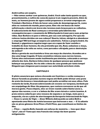 André soltou um suspiro.
— Não vamos sonhar com quimeras, André. Você sabe tanto quanto eu que,
presentemente, o cultivo da cana-de-açúcar é um negócio precário. Além do
mais, os homens jovens de agora estão propensos a arrumar empregos em
Trinidad e Martinica. O fato de haver uma onda de desemprego por lá, como
aliás no restante do mundo, pouco pesa. Eles vão em busca de maior
sofisticação e dentro em breve não teremos mais braços para as colheitas.
O subconsciente de Raul começou a enveredar pelo labirinto das
consequências que o casamento de Willard poderia trazer para suas próprias
vidas. Que Barbara vá para o inferno, pen sou com selvageria. Por que ela
colocou tantas dúvidas em sua cabeça? Queria, talvez, obrigá-lo a abandonar
o emprego? Wil lard logo arranjaria um substituto. Talvez o próprio André. Ou
Samuel, o gigantesco capataz negro que era capaz de fazer sozinho o
trabalho de doze homens. Ou ela pretendia que ele, Raul, seduzisse a moça,
entregando-a de volta ao noivo, cons purcada e ultrajada, para a destruição
de ambos?
Abriu a gaveta da escrivaninha e tirou um maço de charutos. Acendeu um e
deu uma longa tragada. O fumo aromático relaxou seus nervos tensos.
Talvez eles estivessem sendo inutilmente pes simistas, colocando a carroça
adiante dos bois. Barbara tinha ciúme de qualquer pessoa que pudesse
balançar sua posição. Ha via sido a dona da casa grande por tanto tempo!
Ninguém que chegasse para usurpar sua autoridade seria bem-vindo.
CAPITULO II
O piloto anunciara que estava chovendo em Castries e o avião começou a
descer furando as pesadas nuvens negras até Beth poder divisar uma praia
de areia tão branca e imaculada que mal podia acreditar em seus olhos. Pelo
restante da tarde, ficaram sobrevoando um oceano cor turquesa, bordado por
um arquipélago de ilhas tão pequenas, que custava convencer-se de que ali
morava gente. Pouco depois, eles se viram voando sobre Santa Lúcia e,
apesar das nuvens, a cor e a beleza da ilha eram visíveis e eston teantes. A
praia estava coberta por uma ressaca de espuma e ao longe, mais para a
esquerda, via-se a pista de aterrissagem do Aeroporto Internacional de Vigie.
— Essa é a praia de Vigie — disse Willard, debruçando-se sobre Beth e
apontando uma fileira de hotéis luxuosos que beiravam o mar. — E lá adiante
são os picos gêmeos: Gros Piton e Petit Piton, que constituem os limites da
ilha.
— Piton — repetiu Beth, fazendo um esforço de memória. — Isso quer dizer
"pico", não é? Temo que meu francês não esteja tão bom quanto
antigamente.
 
