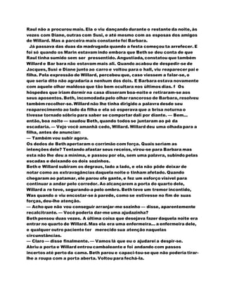Raul não a procurou mais. Ela o viu dançando durante o restante da noite, às
vezes com Diane, outras com Susi, e até mesmo com as esposas dos amigos
de Willard. Mas a parceira mais constante foi Barbara.
Já passava das duas da madrugada quando a festa começou ta arrefecer. E
foi só quando os Marin estavam indo embora que Beth se deu conta de que
Raul tinha sumido sem ser pressentido. Angustiada, constatou que também
Willard e Bar bara não estavam mais ali. Quando acabou de despedir-se de
Jacques, Susi e Diane junto ao carro e voltou para o hall, viu reaparecer pai e
filha. Pela expressão de Willard, percebeu que, caso viessem a falar-se, o
que seria dito não agradaria a nenhum dos dois. E Barbara estava novamente
com aquele olhar maldoso que tão bem ocultara nos últimos dias. f Os
hóspedes que iriam dormir na casa disseram boa-noite e retiraram-se aos
seus aposentos. Beth, incomodada pelo olhar rancoroso de Barbara, resolveu
também recolher-se. Willard não lhe tinha dirigido a palavra desde seu
reaparecimento ao lado da filha e ela só esperava que a brisa noturna o
tivesse tornado sóbrio para saber se comportar dali por diante. — Bem...
então, boa noite — saudou Beth, quando todos se juntaram ao pé da
escadaria. — Vejo você amanhã cedo, Willard. Willard deu uma olhada para a
filha, antes de anunciar:
— Também vou subir agora.
Os dedos de Beth apertaram o corrimão com força. Quais seriam as
intenções dele? Tentando afastar seus receios, virou-se para Barbara mas
esta não lhe deu a mínima, e passou por ela, sem uma palavra, subindo pelas
escadas e deixando os dois sozinhos.
Beth e Willard subiram os degraus, lado a lado, e ela não pôde deixar de
notar como as extravagâncias daquela noite o tinham afetado. Quando
chegaram ao patamar, ele parou ofe gante, e fez um esforço visível para
continuar a andar pelo corredor. Ao alcançarem a porta do quarto dele,
Willard a re teve, segurando-a pelo ombro. Beth teve um tremor incontido,
Was quando o viu encostar-se à parede, como se estivesse no fim de suas
forças, deu-lhe atenção.
— Acho que não vou conseguir arranjar-me sozinho — disse, aparentemente
recalcitrante. — Você poderia dar-me uma ajudazinha?
Beth pensou duas vezes. A última coisa que desejava fazer daquela noite era
entrar no quarto de Willard. Mas ela era uma enfermeira... a enfermeira dele,
e qualquer outro paciente ter merecido sua atenção naquelas
circunstâncias.
— Claro — disse finalmente. — Vamos lá que eu o ajudarei a despir-se.
Abriu a porta e Willard entrou cambaleante e foi andando com passos
incertos até perto da cama. Beth parou e capaci-tou-se que não poderia tirar-
lhe a roupa com a porta aberta. Voltou para fechá-la.
 