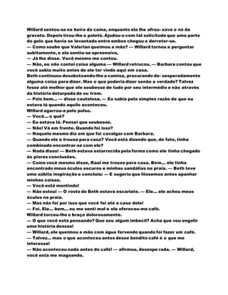 Willard sentou-se na beira da cama, enquanto ela lhe afrou- xava o nó da
gravata. Depois tirou-ihe o paletó. Ajudou-o com tal solicitude que uma parte
do gelo que havia se levantado entre ambos chegou a derreter-se.
— Como soube que Valerian queimou a mão? — Willard tornou a perguntar
subitamente, e ela sentiu-se apreensiva,
— Já lhe disse. Você mesmo me contou.
— Não, eu não contei coisa alguma — Willard retrucou. — Barbara contou que
você sabia muito antes de ele ter vindo aqui em casa.
Beth continuou desabotoando-lhe a camisa, procurando de- sesperadamente
alguma coisa para dizer. Mas o que poderia dizer senão a verdade? Talvez
fosse até melhor que ele soubesse de tudo por seu intermédio e não através
da história deturpada de ou trem.
— Pois bem... — disse cautelosa. — Eu sabia pela simples razão de que eu
estava lá quando aquilo aconteceu.
Willard agarrou-a pelo pulso.
— Você... o quê?
— Eu estava lá. Pensei que soubesse.
— Não! Vá em frente. Quando foi isso?
— Naquele mesmo dia em que fui cavalgar com Barbara.
— Quando ele a trouxe para casa? Você está dizendo que, de fato, tinha
combinado encontrar-se com ele?
— Nada disso! — Beth estava estarrecida pela forma como ele tinha chegado
às piores conclusões.
— Como você mesmo disse, Raul me trouxe para casa. Bem... ele tinha
encontrado meus óculos escuros e minhas sandálias na praia. — Beth teve
uma súbita inspiração e concluiu: — E sugeriu que fôssemos antes apanhar
minhas coisas.
— Você está mentindo!
— Não estou! — O rosto de Beth estava escarlate. — Ele... ele achou meus
óculos na praia.
— Mas não foi por isso que você foi até a casa dele!
— Foi. Ele... bem... eu me senti mal e ele ofereceu-me café.
Willard torceu-lhe o braço dolorosamente.
— O que você está pensando? Que sou algum imbecil? Acha que vou engolir
uma história dessas!
— Willard, ele queimou a mão com água fervendo quando foi fazer um café.
— Talvez... mas o que aconteceu antes desse bendito café é o que me
interessa!
— Não aconteceu nada antes do café! — afirmou, desespe rada. — Willard,
você está me magoando.
 