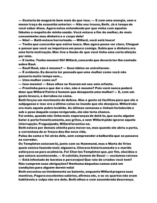 — Gostaria de magoá-la bem mais do que isso. — E com uma energia, sem o
menor traço de exaustão anterior: — Não sou trouxa, Beth. Já é tempo de
você saber disso. Agora estou entendendo por que vinha com aquelas
fábulas a respeito de minha saúde. Você estava a fim do melhor, do mais
conveniente: meu dinheiro e o corpo dele!
— Não! — Beth estava horrorizada. — Willard, você está louco!
— Tenho que concordar que estive louco. Mas agora posso ver claro. Cheguei
a pensar que você se importava um pouco comigo. Sabia que o dinheiro era
uma forte motivação. Mas tive a ilusão de que você tinha uma certa afeição
por mim.
— E tenho. Tenho mesmo! Oh! Willard, concordo que deveria ter-lhe contado
sobre Raul.
— Raul! Raul, não é mesmo? — Seus lábios se estreitaram.
— É evidente. Eu deveria ter pensado que uma mulher como você não
passaria muito tempo sem...
— Uma mulher como eu?
— Isso mesmo! — Seus olhos se fixaram em seu seio arfante.
— Prontinha para o que der e vier, não é mesmo? Pois você nunca poderá
dizer que Willard Petrie é homem que desaponte uma mulher! — E, com um
gesto brusco, a derrubou na cama.
Beth forçou um movimento de defesa. Mas o gesto só facilitou para que ele a
subjugasse e isso era a última coisa no inundo que ela desejava. Willard não
era mais aquele pobre inválido. As últimas semanas o tinham fortalecido e
sob o peso daquele corpo revigorado, ela não teria chance.
Foi então, quando não tinha mais esperanças de detê-lo, que ouviu alguém
bater à porta freneticamente, aos gritos, e nem Willard pôde ignorar aquela
interrupção. Praguejando, Willard levantou-se.
Beth estava por demais atônita para mover-se, mas quando ele abriu a porta,
a correnteza de ar fresco deu-lhe nova vida.
Pulou da cama e foi atrás dele, sem compreender a balburdia que se passava
no corredor.
Os Templeton estavam lá, junto com os Hammond, mas e Marta de Vries
quem estava fazendo mais algazarra. Chorava histericamente e o marido
esforçava-se para acalmá-la. Foi Char-les Templeton que, por fim, elucidou o
que estava acontecendo. — O colchão, homem de Deus! — exclamou raivoso
— Está infestado de baratas e percevejos! Que raio de criados você tem?
Não cumprem suas obrigações? Nenhuma daquelas camas está em
condições para alguém dormir nela!
Beth encostou-se timidamente ao batente, enquanto Willard pregava suas
mentiras. Pagava excelentes salários, afirmou ele, e se os quartos não eram
habitáveis a culpa não era dele. Beth olhou-o com assombrada descrença.
 