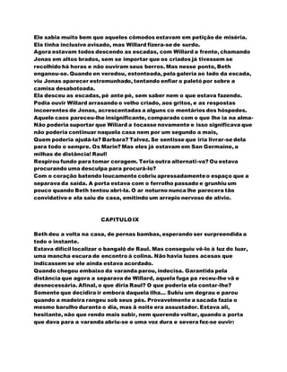 Ele sabia muito bem que aqueles cômodos estavam em petição de miséria.
Ela tinha inclusive avisado, mas Willard fizera-se de surdo.
Agora estavam todos descendo as escadas, com Willard a frente, chamando
Jonas em altos brados, sem se importar que os criados já tivessem se
recolhido há horas e não ouviram seus berros. Mas nesse ponto, Beth
enganou-se. Quando en veredou, estonteada, pela galeria ao lado da escada,
viu Jonas aparecer estremunhado, tentando enfiar o paletó por sobre a
camisa desabotoada.
Ela desceu as escadas, pé ante pé, sem saber nem o que estava fazendo.
Podia ouvir Willard arrasando o velho criado, aos gritos, e as respostas
incoerentes de Jonas, acrescentadas a alguns co mentários dos hóspedes.
Aquele caos pareceu-lhe insignificante, comparado com o que lhe ia na alma-
Não poderia suportar que Wiliard a tocasse novamente e isso significava que
não poderia continuar naquela casa nem por um segundo a mais,
Quem poderia ajudá-la? Barbara? Talvez. Se sentisse que iria livrar-se dela
para todo o sempre. Os Marin? Mas eles já estavam em San Germaine, a
milhas de distância! Raul!
Respirou fundo para tomar coragem. Teria outra alternati-va? Ou estava
procurando uma desculpa para procurá-lo?
Com o coração batendo loucamente cobriu apressadamenteo espaço que a
separava da saída. A porta estava com o ferrolho passado e grunhiu um
pouco quando Beth tentou abri-la. O ar noturno nunca lhe parecera tão
convidativo e ela saiu de casa, emitindo um arrepio nervoso de alívio.
CAPITULO IX
Beth deu a volta na casa, de pernas bambas, esperando ser surpreendida a
todo o instante.
Estava difícil localizar o bangalô de Raul. Mas conseguiu vê-lo à luz do luar,
uma mancha escura de encontro à colina. Não havia luzes acesas que
indicassem se ele ainda estava acordado.
Quando chegou embaixo da varanda parou, indecisa. Garantida pela
distância que agora a separava de Willard, aquela fuga pa receu-lhe vã e
desnecessária. Afinal, o que diria Raul? O que poderia ela contar-lhe?
Somente que decidira ir embora daquela ilha... Subiu um degrau e parou
quando a madeira rangeu sob seus pés. Provavelmente a sacada fazia o
mesmo barulho durante o dia, mas ã noite era assustador. Estava ali,
hesitante, não que rendo mais subir, nem querendo voltar, quando a porta
que dava para a varanda abriu-se e uma voz dura e severa fez-se ouvir:
 