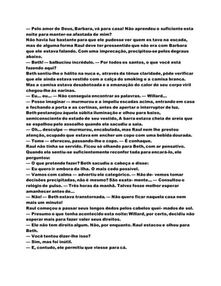 — Pelo amor de Deus, Barbara, vá para casa! Não aprendeu o suficiente esta
noite para manter-se afastada de mim?
Não havia luz bastante para que ele pudesse ver quem es tava na escada,
mas de alguma forma Raul deve ter pressentido que não era com Barbara
que ele estava falando. Com uma imprecação, precipitou-se pelos degraus
abaixo.
— Beth! — balbuciou incrédulo. — Por todos os santos, o que você está
fazendo aqui?
Beth sentiu-lhe o hálito na nuca e, através da tênue claridade, pôde verificar
que ele ainda estava vestido com a calça do smoking e a camisa branca.
Mas a camisa estava desabotoada e a emanação do calor de seu corpo viril
chegou-lhe às narinas.
— Eu... eu... — Não conseguia encontrar as palavras. — Willard...
— Posso imaginar — murmurou e a impeliu escadas acima, entrando em casa
e fechando a porta e as cortinas, antes de apertar o interruptor de luz.
Beth pestanejou àquela súbita iluminação e olhou para baixo,
semiconsciente do estado de seu vestido, A barra estava cheia de areia que
se espalhou pelo assoalho quando ela sacudiu a saia.
— Oh... desculpe — murmurou, encabulada, mas Raul nem lhe prestou
atenção, ocupado que estava em encher um copo com uma bebida dourada.
— Tome — ofereceu, passando-lhe o copo. — É conhaque.
Raul não tinha se servido. Ficou só olhando para Beth, com ar pensativo.
Quando ela sentiu-se suficientemente reconfor tada para encará-lo, ele
perguntou:
— O que pretende fazer? Beth sacudiu a cabeça e disse:
— Eu quero ir embora da ilha. O mais cedo possível.
— Vamos com calma — advertiu ele categórico. — Não de- vemos tomar
decisões precipitadas, não é mesmo? São exata- mente... — Consultou o
relógio de pulso. — Três horas da manhã. Talvez fosse melhor esperar
amanhecer antes de...
— Não! — Beth estava transtornada. — Não quero ficar naquela casa nem
mais um minuto!
Raul começou a passar seus longos dedos pelos cabelos quei- mados de sol.
— Presumo o que tenha acontecido esta noite: Willard, por certo, decidiu não
esperar mais para fazer valer seus direitos.
— Ele não tem direito algum. Não, por enquanto. Raul estacou e olhou para
Beth.
— Você tentou dizer-lhe isso?
— Sim, mas foi inútil.
— E, contudo, ele permitiu que viesse para cá.
 