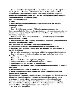 — Ele não permitiu coisa alguma! Nós... eu estava em seu quarto... ajudando-
o a despir-se... — E vendo o olhar assom- brado de Raul, acrescentou
rapidamente: — Sou uma enfer- meira. Costumava ajudá-lo a despir-se
quando estava conva lescendo. Ele... ele me disse que não estava podendo
trocar-se sozinho e eu tive que ajudar.
Raul Ficou muito atento.
— E daí?
— Bem, tivemos um desentendimentoe então... então, a sra. De Vries
começou a gritar...
— Marta?
— Sim. — Beth fez uma pausa. — Wiilard hospedou-os naquela ala
desocupada. Eu tinha visto aqueles quartos antes e já o avisara que estavam
caindo aos pedaços. Mas ele não quis me ouvir. Parece que encontraram...
baratas e percevejos!
— Barbaridade! — Raul arregalou os olhos. — Quer dizer que os bichinhos
acabaram com a festa?
— Willard teve que ir falar com eles. Enquanto ia resolver o problema de seus
hóspedes, aproveitei para fugir!
Raul escutou o que ela contara e perguntou suavemente:
— E por que você veio até aqui? Por que me procurou? Beth corou.
— Não havia mais ninguém a quem recorrer. Ninguémque não tomasse o
partido de Willard.
— E o que a fez pensar que eu não tomaria? Ela fez um gesto desconsolado.
— Eu... eu não estou pedindo muito. Só... um lugar onde ficar esta noite.
Amanhã cedo vou embora.
— Para onde?
— Para onde? Voltar para a Inglaterra, é lógico!
— Como pensa alcançar Castries? Beth ergueu os ombros.
— Existem lanchas que vão para lá, não existem?
— Não percebe que Willard estará controlando todo o mo vimento de carga e
descarga?
— Não sou nenhuma carga! — ela gritou, exaltada.
— Não é — concordou. — Mas ainda é sua noiva. Pelo menos, continua
usando o anel de Agnes.
Beth olhou petrificada para o solitário que rebrilhava em seu dedo. Durante o
pânico que a assaltara, esquecera com-pletamente do anel, mas agora
arrancou-o do anular e jogou-o em cima de uma mesinha. Seus lábios
tremeram ao ver o dia mante rolar várias vezes antes de parar no lugar.
Raul tinha dito "o anel de Agnes". Teria realmente pertencido à falecida
esposa? Olhou-o interrogativamente e ele confirmou:
— Era dela, você não sabia?
 