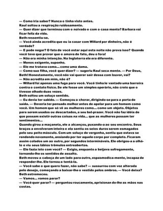 — Como iria saber? Nunca o tinha visto antes.
Raul soltou a respiração ruidosamente.
— Quer dizer que terminou com o noivado e com o casa mento? Barbara vai
ficar feliz da vida.
Beth ressentiu-se.
— Você ainda acredita que eu ia casar com Willard por dinheiro, não é
verdade?
— E pode negar? O fato de você estar aqui esta noite não prova isso? Quando
você teve que provar que o amava de fato, deu o fora!
— Não era minha intenção. Na Inglaterra ele era diferente.
— Menos exigente, suponho.
— Ele me tratava como... como uma dama.
— Como sua filha, você quer dizer? — sugeriu Raul seca mente. — Por Deus,
Beth! Honestamente, você não vai querer sair dessa com louvor, vai?
— Não acredita em mim, não é?
— Willard foi apenas uma fuga para você. Você tinha le vantado uma barreira
contra o contato físico. Se ele fosse um simples operário, não creio que o
tivesse olhado duas vezes.
Beth soltou um soluço sentido.
— Eu devia ter sabido. — Começou a chorar, dirigindo-se para a porta de
saída. — Deveria ter pensado melhor antes de apelar para um homem como
você. Um homem que só vê as mulheres como... como um objeto. Objetos
para serem usados ou descartados, a seu bel-prazer. Você não faz idéia de
que possam existir outras coisas na vida... que as mulheres possam ter
sentimentos...
Quando girou a maçaneta, ele a alcançou, puxando-a ao seu encontro. Seus
braços a envolveram inteira e ela sentiu os seios duros serem esmagados
pelo seu peito másculo. Com um soluço de vergonha, sentiu que estava se
rendendo novamente, ansiando por ter aquele corpo por completo. Ficaram
assim colados um ao outro, por segundos intermináveis. Ele obrigou-a a olhá-
lo e viu seus lábios trêmulos entreabertos.
— Ele fazia isto com você? — Exigiu, enquanto a beijava sofregamente,
tornando-lhe os sentidos de assalto.
Beth moveu a cabeça de um lado para outro, espasmodica-mente, incapaz de
responder-lhe. Ele tornou a tentá-la.
— Você sabe o que quero fazer, não sabe? — sussurrou com voz alterada
pelo desejo, começando a baixar-lhe o vestido pelos ombros. — Você deixa?
Beth estremeceu.
— Vamos... vamos parar?
— Você quer parar? — perguntou roucamente, aprisionan do-lhe as mãos nas
costas.
 
