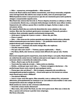 — Não — sussurrou, envergonhada- — Não mesmo!
A boca de Raul cobriu seus lábios novamente, com força renovada, exigindo
uma entrega total. Ela aderiu seu corpo ao dele, sem se preocupar que
Willard poderia estar à sua procura e que de um momento para outro poderia
chegar a surpreender aquela cena.
Mas Raul não estava tão fora de si. Pouco depois, levantou a cabeça e olhou-
a novamente. Desta vez, a emoção tinha desapa recido de seus olhos verdes.
Impassível, ele voltou a puxar-lhe o vestido no lugar, fechou o zíper, e deu
um passo atrás.
De repente, Beth deu-se conta da desordem de seus cabelos e de suas
vestes. Mas não fez nenhum gesto para recompor-se. Ficou ali, parada e
confusa. Sem entender aquela contestação inesperada.
— Acho que é tempo de ir para a cama — disse ele, por fim.
— Para a cama?
— Sim. — Ele virou-se de costas quando percebeu que Beth estava olhando
indiscretamente para seu baixo ventre. — Ex pediente encerrado. Você
poderá dormir peio tempo que resta da noite.
— Com você? — insinuou ela muito meiga. Mas ele replicou:
— Vou lhe mostrar onde.
— Por que não com você? — Teimou, quase suplicando. — Raul...
— Por Deus, Beth, não torne as coisas mais difíceis do que já são. Venha
aqui.
Entraram naquele quarto espartano, mas muito limpo e are jado. Raul afastou
as cobertas da cama turca e indicou uma jarra com água e um copo que
estavam sobre a mesinha-de-cabeceira, e saiu.
— Raul... Raul o que eu fiz de errado?
— Você não fez nada de errado — falou entre os dentes.
— Então... então por que você não... — Tomou coragem e declarou: — Eu
preferia que fosse você, mais do que qualquer outro.
— Pensa que não sei disso? — Ele irrompeu, enquanto ela encolhia-se,
esmagada pela própria audácia. —Você acha que eu iria tornar as coisas
mais fáceis para você e Willard?
— Vou deixar Willard.
— Isso é o que você diz agora. Mas amanhã, com a cabeça fria, vai pensar
diferente, principalmente se começar a se con-siderar uma mulher e não uma
inexperiente aluna de colégio de freiras!
Beth sentiu-se como se ele a tivesse esbofeteado.
— Você diz coisas muito ofensivas!
— Mas reais, não acha? No final, eu não sirvo para você. Não sou o dono da
ilha, e posso até arriscar a perder meu emprego.
Ela ficou chocada.
 