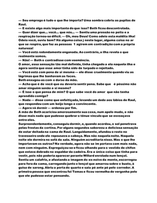 — Seu emprego é tudo o que lhe importa? Uma sombra cobriu as pupilas de
Raul.
— E existe algo mais importante do que isso? Beth ficou descontrolada.
— Quer dizer que... você... que nós... — Sentiu uma pressão no peito e a
respiração tornou-se difícil. — Oh, meu Deus! Como odeio esta maldita ilha!
Odeio você, ouviu bem? Há alguma coisa j neste lugar, alguma coisa no ar
que se respira, que faz as pessoas 1 agirem em contradição com a própria
natureza!
— Você está redondamente enganada. Ao contrário, a ilha revela o que
realmente somos.
— Não! — Beth o contradisse com veemência.
O amor, essa sensação tão mal definida, tinha chegado a ela naquela ilha e
agora sentia que esse amor tinha sido de turpado e rejeitado.
— Você está com pena de si mesma — ele disse cruelmente quando viu as
lágrimas que lhe banhavam as faces.
Beth enxugou-as com o dorso da mão.
— Acho que é de você que eu deveria sentir pena. Sabe que é péssimo não
amar ninguém senão a si mesmo?
— É isso o que pensa de mim? O que sabe você do amor que não tenha
aprendido comigo?
— Nada — disse como que enfeitiçada, levando um dedo aos lábios de Raul,
que respondeu com um beijo longo e convincente.
— Agora vá dormir — ordenou por fim.
A mão de Beth acariciou amorosamente sua coxa, num apelo mudo, e não
disse mais nada que pudesse quebrar o tênue vínculo que se esvoaçava
entre eles.
Surpreendentemente, conseguiu dormir, e, quando acordou, o sol penetrava
pelas frestas da cortina. Por alguns segundos saboreou a deliciosa sensação
de estar deitada na cama de Raul. Languidamente, afundou o rosto no
travesseiro onde ele repousava a cabeça. Mas não naquela noite. Naquela
noite ele dormira no sofá da sala. Ninguém acreditaria nisso. Mas o que lhe
importavam os outros? Na verdade, agora não se im portava com mais nada,
nem com ninguém. Espreguiçou-se e ficou olhando para o vestido de chifon
que estava dobrado no espaldar da cadeira. Era a única coisa que tinha para
vestir, pois não poderia aparecer perante Willard enrolada num lençol.
Sentiu um calafrio, e afastando a imagem do ex-noivo da mente, escorregou
para fora da cama, carregando junto o lençol que amarrou sobre o busto, à
guisa de sarong. Abriu a porta do quarto e saiu pé ante pé pelo corredor. A
primeira pessoa que encontrou foi Tomas e ficou vermelha de vergonha pelo
que ele pudesse estar pensando.
 