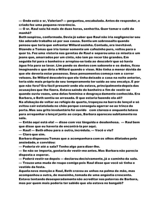 — Onde está o sr, Valerian? — perguntou, encabulada. Antes de responder, o
criado fez uma pequena reverência.
— O sr. Raul saiu há mais de duas horas, senhorita. Quer tomar o café da
manhã?
Beth suspirou, conformada. Devia já saber que Raul não iria negligenciar seu
tão adorado trabalho só por sua causa. Sentiu um sobressalto quando
pensou que teria que enfrentar Willard sozinha. Contudo, era inevitável.
Dizendo a Tomas que iria tomar somente um cafezinho puro, voltou para o
quar to. Fez uma vistoria nas gavetas de Raul e separou uma ca miseta e um
jeans que, amarrados por um cinto, não iam pa recer tão grandes. Em
seguida foi para o banheiro e arrepiou-se toda ao descobrir que só havia
água fria para se lavar. Lim pando os dentes com sabonete e os dedos, ficou
imaginando o que diria a Willard quando o visse. Não tinha a menor dúvida de
que ele deveria estar possesso. Seus pensamentos começa ram a correr
velozes. Se Willard descobrira que ela tinha deixado a casa na noite anterior,
teria sido mais próprio de seu temperamento ter saído ao seu encalço. E por
que não fora? Era fácil presumir onde ela estava, principalmentedepois das
acusações que lhe fizera. Estava saindo do banheiro a fim de vestir-se
quando ouviu vozes, uma delas feminina e desgraça damente conhecida. Era
Barbara, e Beth sentiu-se arrasada. O que estaria fazendo ela ali?
Na afobação de voltar ao refúgio do quarto, tropeçou na barra do lençol e só
evitou cair estatelada no chão porque conseguiu agarrar-se ao trinco da
porta. Mas seu grito involuntário foi ouvido com clareza e enquanto lutava
para arrepanhar o lençol junto ao corpo, Barbara apareceu subitamentena
sala.
— Então aqui está ela! — disse com voz lânguida e desdenhosa. — Raul bem
que disse que eu haveria de encontrá-la por aqui.
— Raul! — Beth olhou para a outra, incrédula. — Você o viu?
— Claro que sim.
Barbara dispensou Tomas que a acompanhara com os olhos dilatados pela
ansiedade, e convidou:
— Poderia vir até a sala? Tenho algo para dizer-lhe.
— Se não se importa, gostaria de vestir-me antes. Mas Barbara não parecia
disposta a esperar.
— Poderá vestir-se depois — declarou decisivamente, já a caminho da sala.
— Trouxe uma muda de roupa comigo pois Raul disse que você só tinha o
vestido da festa.
Aquela nova menção a Raul, Beth cravou as unhas na palma da mão, mas
acompanhou a outra, de mansinho, tomada de uma angústia crescente.
Estava tentando desesperadamentenão acreditar nas palavras de Barbara,
mas por quem mais poderia ter sabido que ela estava no bangalô?
 
