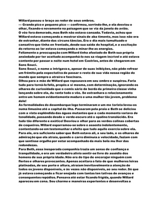 Willard passou o braço ao redor de seus ombros.
— Grande pico e pequeno pico — confirmou, sorrindo-lhe, e ela desviou o
olhar, fixando-o novamente na paisagem que se via da janela do avião.
O vôo fora demorado, mas Beth não estava cansada. Todavia, achou que
Willard estava começando a mostrar sinais de aba timento, mas isso não era
de estranhar, diante das circuns tâncias. Era o dia mais tumultuado e
cansativo que tinha en frentado, desde sua saída do hospital, e a excitação
do retorno ao lar estava começando a minar-lhe as energias.
Felizmente a preocupação com Willard tinha afastado de Beth sua própria
ansiedade por ter aceitado acompanhá-lo nes sa viagem incrível e até estava
contente por passar a noite num hotel em Castries, antes de chegarem em
Sans Souci.
Sans Souci, o nome a intrigava e, apesar de suas inibições, não pôde refrear
um frémito pela expectativa de passar o resto de sua vida nessa região do
mundo que sempre a atraíra e fascinara.
Olhou para a mão de Willard que repousava em seu ombro e suspirou. Faria
tudo para torná-lo feliz, propôs a si mesma, com determinação, ignorando os
olhares de curiosidade que o comis sário de bordo da primeira classe vinha
lançando sobre ela, du rante todo o vôo. Se estranhara o relacionamento
entre um homem evidentemente maduro e uma mulher tão jovem, problema
dele!
As formalidades do desembarque logo terminaram e um mo torista levou-os
numa limusine até a capital da ilha. Passaram pela praia e Beth se deliciou
com a vista esplêndida das águas mutantes que a cada momento variava de
tonalidade, passando desde o verde-escuro até o opalino translúcido. Era
tudo tão diferente e exótico! Desviou o olhar para as verdes colinas cobertas
de coqueiros. Willard esparramou-se sobre o assento indolentemente,
contentando-se em testemunhar o efeito que tudo aquilo exercia sobre ela.
Para ele, era suficiente saber que Beth estava ali, a seu lado, e os olhares de
admiração que ela atraía, quando o carro diminuía a velocidade, faziam com
que sentisse orgulho por estar acompanhado da mais bela mu lher das
redondezas.
Para Beth, essa inesperada companhia trazia um senso de confiança e
tranquilidade, e era um verdadeiro alívio sentir-se livre do assédio dos
homens de sua própria idade. Não era do tipo de encorajar ninguém com
flertes e olhares provocantes. Apenas aceitara o fato de que mulheres loiras
platinadas, de seu porte e altura, atraíam inevitavelmentea atenção de
todos os jovens disponíveis, e às vezes não disponíveis, ao seu redor. Só que
já estava começando a ficar enojada com tantas ten tativas de avanços e
consequentes repúdios. Pensava até estar ficando frígida, quando Willard
apareceu em cena. Seu charme e maneiras experientes e desenvoltas a
 