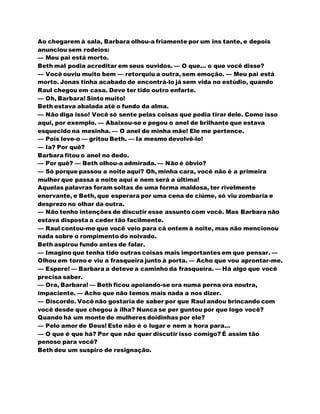 Ao chegarem à sala, Barbara olhou-a friamente por um ins tante, e depois
anunciou sem rodeios:
— Meu pai está morto.
Beth mal podia acreditar em seus ouvidos. — O que... o que você disse?
— Você ouviu muito bem — retorquiu a outra, sem emoção. — Meu pai está
morto. Jonas tinha acabado de encontrá-lo já sem vida no estúdio, quando
Raul chegou em casa. Deve ter tido outro enfarte.
— Oh, Barbara! Sinto muito!
Beth estava abalada até o fundo da alma.
— Não diga isso! Você só sente pelas coisas que podia tirar dele. Como isso
aqui, por exemplo. — Abaixou-se e pegou o anel de brilhante que estava
esquecido na mesinha. — O anel de minha mãe! Ele me pertence.
— Pois leve-o — gritou Beth. — Ia mesmo devolvê-lo!
— Ia? Por quê?
Barbara fitou o anel no dedo.
— Por quê? — Beth olhou-a admirada. — Não é óbvio?
— Só porque passou a noite aqui? Oh, minha cara, você não é a primeira
mulher que passa a noite aqui e nem será a última!
Aquelas palavras foram soltas de uma forma maldosa, ter rivelmente
enervante, e Beth, que esperara por uma cena de ciúme, só viu zombaria e
desprezo no olhar da outra.
— Não tenho intenções de discutir esse assunto com você. Mas Barbara não
estava disposta a ceder tão facilmente.
— Raul contou-me que você veio para cá ontem à noite, mas não mencionou
nada sobre o rompimento do noivado.
Beth aspirou fundo antes de falar.
— Imagino que tenha tido outras coisas mais importantes em que pensar. —
Olhou em torno e viu a frasqueira junto à porta. — Acho que vou aprontar-me.
— Espere! — Barbara a deteve a caminho da frasqueira. — Há algo que você
precisa saber.
— Ora, Barbara! — Beth ficou apoiando-se ora numa perna ora noutra,
impaciente. — Acho que não temos mais nada a nos dizer.
— Discordo. Você não gostaria de saber por que Raul andou brincando com
você desde que chegou à ilha? Nunca se per guntou por que logo você?
Quando há um monte de mulheres doidinhas por ele?
— Pelo amor de Deus! Este não é o lugar e nem a hora para...
— O que é que há? Por que não quer discutir isso comigo? É assim tão
penoso para você?
Beth deu um suspiro de resignação.
 