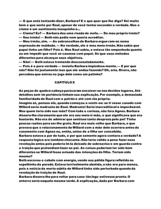 — O que está tentando dizer, Barbara? E o que quer que lhe diga? Sei muito
bem o que sente por Raul, apesar de você tentar esconder a verdade. Mas o
ciúme é um sentimento mesquinho e...
— Ciúme? Eu? — Barbara deu uma risada de mofa. — De meu próprio irmão?
— Seu irmão! — Beth não podia nem queria acreditar.
— Meu irmão, sim. — As sobrancelhas de Barbara ergue ram-se numa
expressão de maldade. — Na verdade, ele é meu meio-irmão. Não sabia que
papai tinha um filho? Pois é. Mas Raul sabia, e estava tão empenhado quanto
eu em impedir que você se casasse com papai. Só que usou métodos
diferentes para alcançar seus objetivos.
— Não! — Beth estava tremendo desconsoladamente.
— Pois é a pura verdade — insistiu Barbara impiedosa-mente.— E por que
não? Não foi justamente isso que ele andou fazendo? Oh, srta. Rivers, não
percebeu que entrou no jogo dele como um patinho?
CAPITULO X
As peças do quebra-cabeça pareceram encaixar-se nos devidos lugares. Até
detalhes sem im portância tinham sua explicação. Por exemplo, a demasiada
familiaridade de Raul com o patrão e até com ela própria.
Imagine só, pensou ela, quando começou a vestir-se: se ti vesse casado com
Willard seria madrasta de Raul. Madrasta! Seria inacreditável e imperdoável.
Mas quem teria sido sua mãe? Com toda a certeza, não fora Agnes. Barbara
dissera-lhe claramente que ele era seu meio-ir mão, o que significava que era
bastardo. Não era de admirar que sentisse tanto desprezo pelo pai! Tinha
poucas razões para ser-lhe grato. Raul era mais velho que Barbara, o que
provava que o relacionamento de Willard com a mãe dele ocorrera antes do
casamento com Agnes ou, então, antes de a filha ser concebida.
Barbara estava a par de tudo, e por que somente agora contara a verdade? A
resposta lógica era também chocante. Não teria valido a pena fazer essa
revelação antes pois poderia tê-la deixado de sobreaviso e em guarda contra
a traição que pretendiam fazer ao pai. As coisas poderiam ter sido bem
diferentes se Willard fosse avisado das intenções do filho. Teriam sido
mesmo?
Beth escovou o cabelo com energia, vendo sua pálida figura refletida no
espelhinho da parede. Estava terrivelmente abatida, e não era para menos,
pois a notícia da morte súbita de Willard tinha sido perturbada quando da
revelação de traição de Raul.
Barbara dissera-lhe para voltar para casa tão logo estivesse pronta. O
enterro seria naquela mesma tarde. A explicação, dada por Barbara com
 