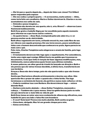 — Ele foi para o quarto depois de... depois de falar com Jonas? Foi Gilbert
quem respondeu pela esposa:
— Ele nos cedeu o próprio quarto. — E acrescentou, muito solene: — Aliás,
como teria feito um cavalheiro. Marta e Esther dormiram lá. Charles e eu nos
acomodamos nos sofás da sala.
— Entendo e posso imaginar...
— Também não dormiu em seu quarto, não é, srta. Rivers? — observou Laura
Hammond maldosamente.
Beth ficou grata a Isabelle Signy por ter escolhido justo aquele momento
para informar-se a que horas sairia o enterro.
— Às quatro horas — disse Raul, irrompendo pela sala aden tro, e o ar
pareceu encher-se de eletricidade.
Beth olhou vagamente em torno, evitando encará-lo, mas cada fibra de seu
ser vibrava com aquela presença. Em seu terno escuro, pouca semelhança
tinha com o homem descontraído que conhecera na praia. Agora parecia-se
mais com o pai.
Pelo visto, Charles Templeton auto-elegera-se o arauto de família, pois logo
interveio:
— O testamento deverá ser lido logo após o sepultamento. Por coincidência,
tenho uma cópia aqui comigo. Willard havia me pedido que trouxesse os
documentos. Creio que tinha in tenção de fazer algumas modificações, mas,
infelizmente, nunca saberemos quais foram suas últimas vontades,
A essas palavras, um olhar geral de triunfo foi lançado em direção a Beth e
ela pensou que ele talvez tivesse decidido, à última hora, transformá-la em
sua herdeira.
Graças a Deus não dera tempo, pois ela não queria nada a que não tivesse
direito.
Sentiu que Raul estava olhando acintosamente e desviou seu olhar. Não
queria dar-lhe o prazer de saber o quanto ele a tinha ferido. Tão logo
terminasse a cerimónia do funeral, ela partiria e nunca mais voltaria a vê-los.
— Poderia combinar isso com Barbara. Ela deverá descer logo — estava
dizendo Raul.
— Barbara está muito abalada — disse Esther Templeton, meneando a
cabeça. — Também não é para menos. Uma tra-gédia dessas justo na noite
em que deveria ser a mais feliz na vida do pai!
Beth ficou tensa ao notar uma nova avalanche de olhares sig nificativos, mas
Isabelle foi para seu lado e falou-lhe com brandura:
— E você? Está bem? Parece-me muito abatida. Beth sentiu-se grata.
— Estou bem, obrigada. Mas foi um grande choque para mim.
— Estou certa disso.
 