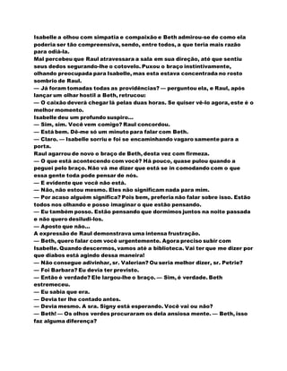 Isabelle a olhou com simpatia e compaixão e Beth admirou-se de como ela
poderia ser tão compreensiva, sendo, entre todos, a que teria mais razão
para odiá-la.
Mal percebeu que Raul atravessara a sala em sua direção, até que sentiu
seus dedos segurando-lhe o cotovelo. Puxou o braço instintivamente,
olhando preocupada para Isabelle, mas esta estava concentrada no rosto
sombrio de Raul.
— Já foram tomadas todas as providências? — perguntou ela, e Raul, após
lançar um olhar hostil a Beth, retrucou:
— O caixão deverá chegar lá pelas duas horas. Se quiser vê-lo agora, este é o
melhor momento.
Isabelle deu um profundo suspiro...
— Sim, sim. Você vem comigo? Raul concordou.
— Está bem. Dê-me só um minuto para falar com Beth.
— Claro. — Isabelle sorriu e foi se encaminhando vagaro samente para a
porta.
Raul agarrou de novo o braço de Beth, desta vez com firmeza.
— O que está acontecendo com você? Há pouco, quase pulou quando a
peguei pelo braço. Não vá me dizer que está se in comodando com o que
essa gente toda pode pensar de nós.
— E evidente que você não está.
— Não, não estou mesmo. Eles não significam nada para mim.
— Por acaso alguém significa? Pois bem, preferia não falar sobre isso. Estão
todos nos olhando e posso imaginar o que estão pensando.
— Eu também posso. Estão pensando que dormimos juntos na noite passada
e não quero desiludi-los.
— Aposto que não...
A expressão de Raul demonstrava uma intensa frustração.
— Beth, quero falar com você urgentemente. Agora preciso subir com
Isabelle. Quando descermos, vamos até a biblioteca. Vai ter que me dizer por
que diabos está agindo dessa maneira!
— Não consegue adivinhar, sr. Valerian? Ou seria melhor dizer, sr. Petrie?
— Foi Barbara? Eu devia ter previsto.
— Então é verdade? Ele largou-lhe o braço. — Sim, é verdade. Beth
estremeceu.
— Eu sabia que era.
— Devia ter lhe contado antes.
— Devia mesmo. A sra. Signy está esperando. Você vai ou não?
— Beth! — Os olhos verdes procuraram os dela ansiosa mente. — Beth, isso
faz alguma diferença?
 