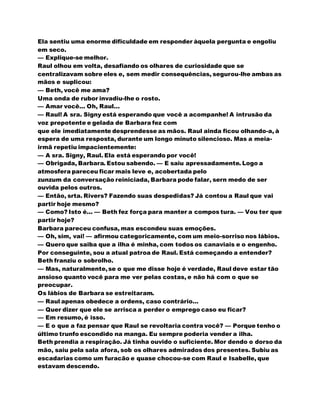 Ela sentiu uma enorme dificuldade em responder àquela pergunta e engoliu
em seco.
— Explique-se melhor.
Raul olhou em volta, desafiando os olhares de curiosidade que se
centralizavam sobre eles e, sem medir consequências, segurou-lhe ambas as
mãos e suplicou:
— Beth, você me ama?
Uma onda de rubor invadiu-lhe o rosto.
— Amar você... Oh, Raul...
— Raul! A sra. Signy está esperando que você a acompanhe! A intrusão da
voz prepotente e gelada de Barbara fez com
que ele imediatamente desprendesse as mãos. Raul ainda ficou olhando-a, à
espera de uma resposta, durante um longo minuto silencioso. Mas a meia-
irmã repetiu impacientemente:
— A sra. Signy, Raul. Ela está esperando por você!
— Obrigada, Barbara. Estou sabendo. — E saiu apressadamente. Logo a
atmosfera pareceu ficar mais leve e, acobertada pelo
zunzum da conversação reiniciada, Barbara pode falar, sern medo de ser
ouvida pelos outros.
— Então, srta. Rivers? Fazendo suas despedidas? Já contou a Raul que vai
partir hoje mesmo?
— Como? Isto é... — Beth fez força para manter a compos tura. — Vou ter que
partir hoje?
Barbara pareceu confusa, mas escondeu suas emoções.
— Oh, sim, vai! — afirmou categoricamente, com um meio-sorriso nos lábios.
— Quero que saiba que a ilha é minha, com todos os canaviais e o engenho.
Por conseguinte, sou a atual patroa de Raul. Está começando a entender?
Beth franziu o sobrolho.
— Mas, naturalmente,se o que me disse hoje é verdade, Raul deve estar tão
ansioso quanto você para me ver pelas costas, e não há com o que se
preocupar.
Os lábios de Barbara se estreitaram.
— Raul apenas obedece a ordens, caso contrário...
— Quer dizer que ele se arrisca a perder o emprego caso eu ficar?
— Em resumo, é isso.
— E o que a faz pensar que Raul se revoltaria contra você? — Porque tenho o
último trunfo escondido na manga. Eu sempre poderia vender a ilha.
Beth prendia a respiração. Já tinha ouvido o suficiente. Mor dendo o dorso da
mão, saiu pela sala afora, sob os olhares admirados dos presentes. Subiu as
escadarias como um furacão e quase chocou-se com Raul e Isabelle, que
estavam descendo.
 