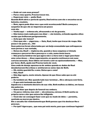 — Onde vai com essa pressa?
— Para o meu quarto. Preciso trocar-me.
— Espere por mim — pediu Raul.
Quando Beth abriu a porta do quarto, Raul entrou com ela e encostou-se ao
batente, resoluto.
— Bem, agora pode dizer-me o que está acontecendo? Beth começou a
suspeitar de que ele se importava um pouco
com ela.
— Venha aqui — ordenou ele, afrouxando o nó da gravata.
— Não temos mais nada para nos dizer — ela insistiu, evitando aqueles olhos
verdes que brilhavam perigosamente.
— Acha que não temos?
— Claro que não — pigarreou. — Saia, Raul, tenho que trocar de roupa. Não
posso ir de jeans ao... Oh!
Suas palavras foram silenciadas por um beijo avassalador que enfraqueceu
suas pernas e sua vontade,
— Deixe-me, Raul! — implorou ela, quando a boca sequiosa e trêmula
começou a percorrer-lheo pescoço e o colo, numa ânsia louca.
— Não precisa lembrar-me que agora não é a hora nem o lugar para fazer
uma coisa dessa — disse asperamente, en quanto continuava com suas
carícias sensuais. Seus lábios vol taram a unir-se apaixonadamente. — Mas,
por favor, Beth, ajude-me! Preciso tanto de você.
Uma onda de desejo apossou-se de ambos quando os dedos de Raul
desabotoaram-lhea blusa e aninharam os seios rijos de Beth.
— Oh, minha querida! Eu a amo. Deixe que a ame!
— Não, Raul!
— Não digo agora, neste minuto. Apesar de que Deus sabe que eu até
poderia.
— Eu também sei. Mas quando tudo isso terminar... Ele a abraçou com fúria.
— O que está tentando me dizer?
Aquele era o momento decisivo de sua vida. Beth molhou os lábios, em busca
das palavras.
— Quero dizer que depois do funeral vou embora.
— Vá para o inferno, isso sim! — ele estourou, raivoso. E Beth sentiu na
própria carne a dor que estava lhe infligindo.
— Você não vai conseguir fazer com que eu mude de idéia — persistiu,
sentindo-se morrer por dentro.
Ele a sacudiu tão violentamenteque Beth pensou que iria deslocar-lhe o
pescoço.
— Por quê? Agora que... que meu pai está morto, para que continuar fugindo?
 