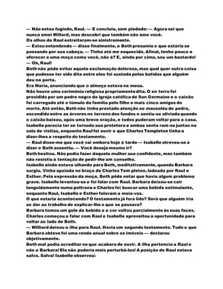 — Não estou fugindo, Raul. — E concluiu, sem piedade: — Agora sei que
nunca amei Willard, mas descobri que também não amo você.
Os olhos de Raul estreitaram-se sinistramente.
— Estou entendendo — disse finalmente, e Beth presumiu o que estaria se
passando por sua cabeça. — Tinha até me esquecido. Afinal, tenho pouco a
oferecer a uma moça como você, não é? E, ainda por cima, sou um bastardo!
— Oh, Raul!
Beth não pôde evitar aquela exclamação dolorosa, mas qual quer outra coisa
que pudesse ter sido dita entre eles foi sustada pelas batidas que alguém
deu na porta.
Era Maria, anunciando que o almoço estava na mesa.
Não houve uma cerimônia religiosa propriamentedita. O en terro foi
presidido por um padre negro da igreja católica de San Germaine e o caixão
foi carregado até o túmulo da família pelo filho e mais cinco amigos do
morto. Até então, Beth não tinha prestado atenção ao mausoléu de pedra,
escondido entre as árvores no terreno dos fundos e sentiu-se aliviada quando
o caixão baixou, após uma breve oração, e todos puderam voltar para a casa.
Isabelle parecia ter se tornado sua protetora e ambas senta ram-se juntas na
sala de visitas, enquanto Raul foi ouvir o que Charles Templeton tinha a
dizer-lhes a respeito do testamento.
— Raul disse-me que você vai embora hoje à tarde — Isabelle atreveu-se a
dizer e Beth assentiu. — Você deseja mesmo ir?
Beth hesitou. Não podia fazer daquela mulher sua confidente, mas também
não resistiu à tentação de pedir-lhe um conselho.
Isabelle ainda estava olhando para Beth, meditativamente, quando Barbara
surgiu. Vinha apoiada no braço de Charles Tem pleton, ladeada por Raul e
Esther. Pela expressão da moça, Beth pôde notar que havia algum problema
grave. Isabelle levantou-se e foi falar com Raul. Barbara deixou-se cair
languidamente numa poltrona e Charles foi buscar uma bebida estimulante,
enquanto Raul, Isabelle e Esther falavam a meia-voz.
O que estaria acontecendo? O testamento já fora lido? Será que alguém iria
se dar ao trabalho de explicar-lhe o que se passava?
Barbara tomou um gole da bebida e a cor voltou parcialmente às suas faces.
Charles começou a falar com Raul e Isabelle aproveitou a oportunidade para
voltar ao lado de Beth.
— Williard deixou a ilha para Raul. Havia um segundo testamento. Tudo o que
Barbara obteve foi uma renda anual sobre os imóveis — declarou
objetivamente.
Beth mal podia acreditar no que acabara de ouvir. A ilha pertencia a Raul e
não a Barbara! Ela não poderia mais perturbá-los! A posição de Raul estava
salva. Salva! Isabelle observou:
 