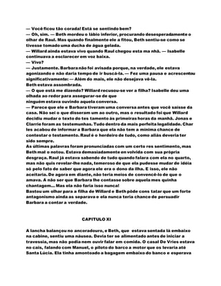 — Você ficou tão corada! Está se sentindo bem?
— Oh, sim. — Beth mordeu o lábio inferior, procurando desesperadamente o
olhar de Raul. Mas quando finalmente ele a fitou, Beth sentiu-se como se
tivesse tomado uma ducha de água gelada.
— Willard ainda estava vivo quando Raul chegou esta ma nhã. — Isabelle
continuava a esclarecer em voz baixa.
— Vivo?
— Justamente. Barbaranão foi avisada porque, na verdade, ele estava
agonizando e não daria tempo de ir buscá-la. — Fez uma pausa e acrescentou
significativamente: — Além do mais, ele não desejava vê-la.
Beth estava assombrada.
— O que está me dizendo? Willard recusou-se ver a filha? Isabelle deu uma
olhada ao redor para assegurar-se de que
ninguém estava ouvindo aquela conversa.
— Parece que ele e Barbara tiveram uma conversa antes que você saísse da
casa. Não sei o que disseram um ao outro, mas o resultado foi que Willard
decidiu mudar o texto do tes tamento às primeiras horas da manhã. Jonas e
Clarrie foram as testemunhas. Tudo dentro da mais perfeita legalidade. Char
les acabou de informar a Barbara que ela não tem a mínima chance de
contestar o testamento. Raul é o herdeiro de tudo, como aliás deveria ter
sido sempre.
As últimas palavras foram pronunciadas com um certo res sentimento, mas
Beth mal o notou. Estava demasiadamente en volvida com sua própria
desgraça. Raul já estava sabendo de tudo quando falara com ela no quarto,
mas não quis revelar-lhe nada, temeroso de que ela pudesse mudar de idéia
só pelo fato de saber que agora ele era o dono da ilha. E isso, ele não
aceitaria. De agora em diante, não teria meios de convencê-lo de que o
amava. A não ser que Barbara lhe contasse sobre aquela mes quinha
chantagem... Mas ela não faria isso nunca!
Bastou um olhar para a filha de Willard e Beth pôde cons tatar que um forte
antagonismo ainda as separava e ela nunca teria chance de persuadir
Barbara a contar a verdade.
CAPITULO XI
A lancha balançou no ancoradouro, e Beth, que estava sentada lá embaixo
na cabine, sentiu uma náusea. Devia ter se alimentado antes de iniciar a
travessia, mas não podia nem ouvir falar em comida. O casal De Vries estava
no cais, falando com Manuel, o piloto do barco a motor que os levaria até
Santa Lúcia. Ela tinha amontoado a bagagem embaixo do banco e esperava
 