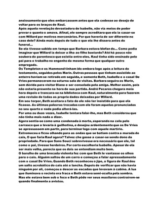 ansiosamente que eles embarcassem antes que ela cedesse ao desejo de
voltar para os braços de Raul.
Após aquela revelação devastadora de Isabelle, não via meios de poder
provar o quanto o amava. Afinal, ele sempre acreditara que ela ia casar-se
com Willard por motivos mercenários. Por que haveria de ser diferente no
caso dele? Ainda mais depois de tudo o que ela lhe dissera antes do
funeral...
Se ela tivesse sabido em tempo que Barbara estava blefan do... Como podia
imaginar que Willard ia deixar a ilha ao filho bastardo? Até há pouco não
soubera do parentesco que existia entre eles. Raul tinha sido ensinado pelo
pai para o trabalho no engenho da mesma forma que qualquer outro
empregado.
Os Templeton e os Hammond tinham ido embora logo após a leitura do
testamento, seguidos pelos Marin. Outras pessoas que tinham assistido ao
enterro haviam se retirado em seguida, e somente Beth, Isabelle e o casal De
Vries permaneceram na soturna sala de visitas. Barbara seguira os Marin,
sem dúvida para visitar Diane e ser consolada pela amiga. Melhor assim, pois
não estaria presente na hora de sua partida. André Pecares chegara meia
hora depois e trancara-se na biblioteca com Raul, naturalmente para fazerem
uma revisão de todas as proprie dades deixadas por Willard.
Em seu torpor, Beth aceitara o fato de ele não ter insistido para que ela
ficasse. As últimas palavras trocadas com ele foram aquelas pronunciadas
no seu quarto e nada podia alterá-las.
Por uma ou duas vezes, Isabelle tentara falar-lhe, mas Beth considerou que
não tinha mais nada a dizer.
Agora sentia-se como uma condenada à morte, esperando na cela pelo
carrasco que a levaria à guilhotina, e desejou ardentementeque os De Vries
se apressassem em partir, para terminar logo com aquele martírio.
Estremeceu e ficou olhando para as ondas que se batiam contra a murada do
cais, O que faria Raul agora? Talvez che gasse a casar-se sendo dono da
propriedade. Para que Sans Souci sobrevivesse era necessário que ele, tal
como o pai, tivesse herdeiros. Por certo escolheria Isabelle. Apesar de ela
ser mais velha, parecia que os dois se entendiam muito bem.
O barulho de uma brecada violenta fez com que Beth le vantasse os olhos
para o caís. Alguém saltou de um carro e começou a falar apressadamente
com o casal De Vries. Quando Beth reconheceu o jipe, a figura de Raul deu
um salto acrobático do cais até a lancha. Depois de verificar que não havia
ninguém por ali, começou a descer as escadas que levavam à cabine. A lua
que iluminava o recinto era fraca e Beth estava semi-oculta pela sombra.
Mas ele estava bem sob o foco e Beth pôde ver seus maxilares contraírem-se
quando finalmente a avistou.
 