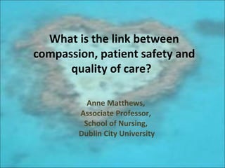 What is the link between
compassion, patient safety and
quality of care?
Anne Matthews,
Associate Professor,
School of Nursing,
Dublin City University
 