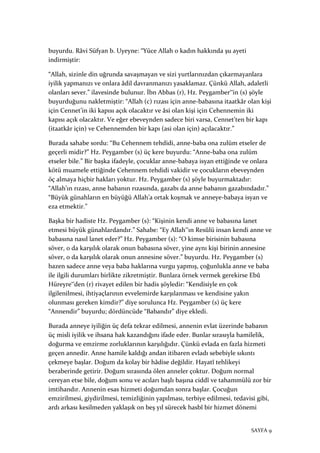 SAYFA 9
buyurdu. Râvi Süfyan b. Uyeyne: “Yüce Allah o kadın hakkında şu ayeti
indirmiştir:
“Allah, sizinle din uğrunda savaşmayan ve sizi yurtlarınızdan çıkarmayanlara
iyilik yapmanızı ve onlara âdil davranmanızı yasaklamaz. Çünkü Allah, adaletli
olanları sever.” ilavesinde bulunur. İbn Abbas (r), Hz. Peygamber‟in (s) şöyle
buyurduğunu nakletmiştir: “Allah (c) rızası için anne-babasına itaatkâr olan kişi
için Cennet’in iki kapısı açık olacaktır ve âsi olan kişi için Cehennemin iki
kapısı açık olacaktır. Ve eğer ebeveynden sadece biri varsa, Cennet’ten bir kapı
(itaatkâr için) ve Cehennemden bir kapı (asi olan için) açılacaktır.”
Burada sahabe sordu: “Bu Cehennem tehdidi, anne-baba ona zulüm etseler de
geçerli midir?” Hz. Peygamber (s) üç kere buyurdu: “Anne-baba ona zulüm
etseler bile.” Bir başka ifadeyle, çocuklar anne-babaya isyan ettiğinde ve onlara
kötü muamele ettiğinde Cehennem tehdidi vakidir ve çocukların ebeveynden
öç almaya hiçbir hakları yoktur. Hz. Peygamber (s) şöyle buyurmaktadır:
“Allah’ın rızası, anne babanın rızasında, gazabı da anne babanın gazabındadır.”
“Büyük günahların en büyüğü Allah’a ortak koşmak ve anneye-babaya isyan ve
eza etmektir.”
Başka bir hadiste Hz. Peygamber (s): “Kişinin kendi anne ve babasına lanet
etmesi büyük günahlardandır.” Sahabe: “Ey Allah‟ın Resûlü insan kendi anne ve
babasına nasıl lanet eder?” Hz. Peygamber (s): “O kimse birisinin babasına
söver, o da karşılık olarak onun babasına söver, yine aynı kişi birinin annesine
söver, o da karşılık olarak onun annesine söver.” buyurdu. Hz. Peygamber (s)
bazen sadece anne veya baba haklarına vurgu yapmış, çoğunlukla anne ve baba
ile ilgili durumları birlikte zikretmiştir. Bunlara örnek vermek gerekirse Ebû
Hüreyre‟den (r) rivayet edilen bir hadis şöyledir: “Kendisiyle en çok
ilgilenilmesi, ihtiyaçlarının evvelemirde karşılanması ve kendisine yakın
olunması gereken kimdir?” diye sorulunca Hz. Peygamber (s) üç kere
“Annendir” buyurdu; dördüncüde “Babandır” diye ekledi.
Burada anneye iyiliğin üç defa tekrar edilmesi, annenin evlat üzerinde babanın
üç misli iyilik ve ihsana hak kazandığını ifade eder. Bunlar sırasıyla hamilelik,
doğurma ve emzirme zorluklarının karşılığıdır. Çünkü evlada en fazla hizmeti
geçen annedir. Anne hamile kaldığı andan itibaren evladı sebebiyle sıkıntı
çekmeye başlar. Doğum da kolay bir hâdise değildir. Hayatî tehlikeyi
beraberinde getirir. Doğum sırasında ölen anneler çoktur. Doğum normal
cereyan etse bile, doğum sonu ve acıları başlı başına ciddî ve tahammülü zor bir
imtihandır. Annenin esas hizmeti doğumdan sonra başlar. Çocuğun
emzirilmesi, giydirilmesi, temizliğinin yapılması, terbiye edilmesi, tedavisi gibi,
ardı arkası kesilmeden yaklaşık on beş yıl sürecek hasbî bir hizmet dönemi
 
