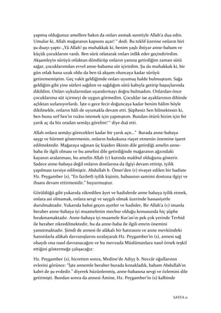 SAYFA 11
yapmış olduğunuz amellere bakın da onları anmak suretiyle Allah’a dua edin.
Umulur ki, Allah mağaranın kapısını açar! ‟ dedi. Bu teklif üzerine onların biri
şu duayı yaptı: „Yâ Allah! şu muhakkak ki, benim yaşlı ihtiyar anne-babam ve
küçük çocuklarım vardı. Ben sürü otlatarak onları infâk eder geçindirirdim.
Akşamleyin sürüyü otlaktan döndürüp onların yanına getirdiğim zaman sütü
sağar, çocuklarımdan evvel anne-babama süt içirirdim. Şu da muhakkak ki, bir
gün otlak bana uzak oldu da ben tâ akşam oluncaya kadar sürüyü
getirememiştim. Geç vakit geldiğimde onları uyumuş halde bulmuştum. Sağa
geldiğim gibi yine sütleri sağdım ve sağdığım sütü kabıyla getirip başuçlarında
dikildim. Onları uykularından uyandırmayı doğru bulmadım. Onlardan önce
çocuklarıma süt içirmeyi de uygun görmedim. Çocuklar ise ayaklarımın dibinde
açlıktan sızlanıyorlardı. İşte o gece fecir doğuncaya kadar benim hâlim böyle
dikilmekle, onların hâli de uyumakla devam etti. Şüphesiz Sen bilmektesin ki,
ben bunu sırf Sen’in rızânı istemek için yapmıştım. Bundan ötürü bizim için bir
yarık aç da biz oradan semâyı görelim! ‟ diye duâ etti.
Allah onlara semâyı görecekleri kadar bir yarık açtı…” Burada anne-babaya
saygı ve hürmet göstermenin, onların hukukuna riayet etmenin önemine işaret
edilmektedir. Mağaraya sığınan üç kişiden ilkinin dile getirdiği amelin anne-
baba ile ilgili olması ve bu amelini dile getirdiğinde mağaranın ağzındaki
kayanın aralanması, bu amelin Allah (c) katında makbul olduğunu gösterir.
Sadece anne-babaya değil onların dostlarına da ilgiyi devam ettirip, iyilik
yapılması tavsiye edilmiştir. Abdullah b. Ömer’den (r) rivayet edilen bir hadiste
Hz. Peygamber (s), “En faziletli iyilik kişinin, babasının samimi dostuna ilgiyi ve
ihsanı devam ettirmesidir.” buyurmuştur.
Görüldüğü gibi yukarıda zikredilen âyet ve hadislerde anne babaya iyilik etmek,
onlara asi olmamak, onlara sevgi ve saygılı olmak üzerinde hassasiyetle
durulmaktadır. Yukarıda bahsi geçen ayetler ve hadisler, Bir Allah’a (c) imanla
beraber anne-babaya iyi muamelenin mecbur olduğu konusunda hiç şüphe
bırakmamaktadır. Anne-babaya iyi muamele Kur’an’ın pek çok yerinde Tevhid
ile beraber zikredilmektedir, bu da anne-baba ile ilgili emrin önemini
yansıtmaktadır. Şimdi de annesi ile alâkalı bir hatırasını ve anne mevkiindeki
hanımlarla alâkalı davranışlarını sıralayarak Hz. Peygamber’in (s), annesi sağ
olsaydı ona nasıl davranacağını ve bu mevzuda Müslümanlara nasıl örnek teşkil
ettiğini göstermeğe çalışacağız:
Hz. Peygamber (s), hicretten sonra, Medine’de Adiyy b. Neccâr oğullarının
evlerini görünce: “İşte annemle beraber burada konakladık, babam Abdullah’ın
kabri de şu evdedir.” diyerek hüzünlenmiş, anne-babasına sevgi ve özlemini dile
getirmişti. Bundan sonra da annesi Âmine, Hz. Peygamber’in (s) kalbinde
 