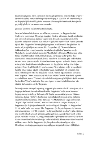 SAYFA 12
devamlı yaşayacak, kalbi annesinin hatırasıyla çarpacak, ona duyduğu sevgi ve
özlemden dolayı zaman zaman gözlerinden yaşlar akacaktı. Ne önemli olaylar
ne de geçirdiği üzüntülü günler annesine olan sevgisini azaltacak; kucağında
geçirdiği günlerin hatırasını unutturacaktı.
Çünkü o yetim ve öksüz olarak büyümüştü.
Anne ve babasız büyümenin zorluklarını yaşamıştı. Hz. Peygamber (s),
Hudeybiye Umresinde Mekke’ye giderken Ebvâ’ya uğramıştı. Cenâb-ı Allah’tan
izin isteyerek annesinin kabrini ziyaret etti. Ziyaret esnasında kabri eliyle
düzeltti; annesinin üzerine olan rikkat ve şefkatini hatırlayarak kabrin yanında
ağladı. Hz. Peygamber‟in (s) ağladığını gören Müslümanlar da ağladılar. Bu
sırada, niçin ağladığını soranlara, Hz. Peygamber (s), “Annemin benim
hakkımda şefkat ve merhametini hatırladım da ağladım” cevabını verdi.
Abdullah b. Mesut (r) şöyle demiştir: “Resûlullah (s) bir gün Medine’den çıktı.
Biz de onunla beraber çıktık. Bir kabristana varıncaya kadar gittik. Bize
oturmamızı emredince oturduk. Sonra kabirlerin arasından gitti ve bir kabre
varınca onun yanına oturdu. Uzun süre dua ve niyazda bulundu. Sonra yüksek
sesle ağladı. Resûlullah’ın (s) ağlamasıyla biz de ağladık. Kalkıp bize doğru
gelirken Ömer b. el-Hattâb (r) onu karşıladı: “Seni ağlatan nedir ki ey Allah’ın
Resûlü, o hal bizi de ağlattı ve korkuttu” dedi. Resûlullah (s), Ömer’in elini
tuttu ve bize işaret etti. Biz de yanına vardık. “Benim ağlamam sizi korkuttu
mu?” buyurdu. “Evet, korkuttu, ey Allah‟ın Resûlü.” dedik. Sorusunu üç defa
tekrarladıktan sonra: “Yanında niyazda bulunduğumu gördüğünüz kabir annem
Âmine bint Vehb‟in kabridir. Ben onu ziyaret etmem için Rabbimden izin
istedim de bana izin verdi.” buyurdu.
İnsanlığın anne babaya karşı sevgi, saygı ve iyi davranış olarak tanıdığı en yüce
duyguyu kalbinde derinden hisseden Hz. Peygamber’in (s) anne babasına
duyduğu sevgi ve özlemi ifade eden bir hadisi aktarmak istiyorum. “Akşam
namazına durup Fâtiha’yı da okumuş bulunduğum bir sırada anne-babama
veya birisine kavuşsam da onlar da bana: “Ya Muhammed!” diye seslenseler,
“Buyur!” diye karşılık veririm.” Amcası Ebû Leheb‟in cariyesi Süveybe, Hz.
Peygamber (s) doğduğunda onu ilk emziren kişiydi. Süveybe Hz. Peygamber‟i
(s) bir hafta kadar emzirmişti. Hz. Peygamber (s), hayatı boyunca bu hanıma
çok iyi davranmış ve iyilik etmiştir. Hz. Peygamber (s), Medine’ye göç ettiğinde
ona sürekli olarak yiyecek gönderir, gidip gelenler aracılığıyla devamlı selâm
yollar, hâl hatır sorardı. Hz. Peygamber (s) bu ilgisini Hayber dönüşü, Süveybe
Hatun ‘nun ölüm haberini alıncaya kadar sürdürdü. Hatta onun ölüm haberini
aldıktan sonra da Hz. Peygamber (s), bir yakını olup olmadığını, oğlu
Mesrûh’un ne olduğunu soruşturmuş, oğlunun annesinden önce öldüğünü
 