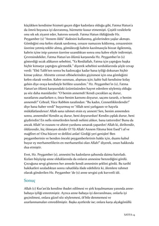 SAYFA 14
küçükken kendisine hizmeti geçen diğer kadınlara olduğu gibi, Fatma Hatun’a
da ömrü boyunca iyi davranmış, hürmette kusur etmemişti. Çeşitli vesilelerle
onu sık sık ziyaret eder, hatırını sorardı. Fatma Hatun öldüğünde Hz.
Peygamber (s) “Annem öldü” ifadesini kullanmış, gözlerinden yaşlar akmıştı.
Gömleğini ona kefen olarak sardırmış, cenaze namazını kıldırmış, cenazesinin
üzerine yetmiş tekbir almış, gömüleceği kabrin kazılmasıyla bizzat ilgilenmiş,
kabrin içine inip yanının üzerine uzandıktan sonra onu kabre eliyle indirmişti.
Çevresindekiler, Fatma Hatun’un ölümü karşısında Hz. Peygamber’in (s)
gösterdiği sıcak alâkanın sebebini, “Ya Resûlallah, Fatma için yaptığını başka
hiçbir kimseye yaptığını görmedik.” diyerek sebebini sorduklarında şöyle cevap
verdi: “Ebû Talib’ten sonra bu kadıncağız kadar bana iyiliği dokunan hiçbir
kimse yoktur. Ahirette cennet elbiselerinden giyinmesi için ona gömleğimi
kefen olarak verdim. Kabre ısınması, alışması için; kabir hali kendisine kolay
gelsin diye oraya kendisiyle birlikte uzandım.” Hz. Peygamber’in (s), Fatma
Hatun’un ölümü karşısındaki üzüntüsünden hayret edenlere söylemiş olduğu
şu söz daha manidardır: “O benim annemdi! Kendi çocukları aç durur,
suratlarını asarlarken o, önce benim karnımı doyurur, saçımı tarardı, o benim
annemdi!” Cebrail, Yüce Rabbim tarafından: “Bu kadın, Cennetliklerdendir!”
diye bana haber verdi” buyurmuş ve “Allah seni yarlıgasın ve hayırla
mükâfatlandırsın! Allah sana rahmet etsin ey annem! Sen, benim annemden
sonra, annemdin! Kendin aç durur, beni doyururdun! Kendin çıplak durur, beni
giydirirdin! En nefis nimetlerden kendi nefsini alıkor, bana tattırırdın! Bunu da
ancak Allah‟ın rızasını ve ahiret yurdunu umarak yapardın! Allah ki, diriltendir,
öldürendir, hiç ölmeyen diridir O! Yâ Allah! Annem Fâtıma bint Esed‟i af ve
mağfiret et! Ona hüccet ve delilini anlat! Girdiği yeri genişlet! Ben
peygamberinin ve benden önceki peygamberlerinin hakkı için, duamı kabul
buyur ey merhametlilerin en merhametlisi olan Allah!” diyerek, onun hakkında
dua etmiştir.
Evet, Hz. Peygamber (s), annesini bu kadınların şahsında daima hatırladı.
Kızları büyüyüp anne olduklarında da onların annesine benzediğini gördü.
Çocuğuna sevgi gösteren her annede kendi annesinin şeklini gördü. Bu tarihî
hakikatleri sıraladıktan sonra rahatlıkla ifade edebiliriz ki, âlemlere rahmet
olarak gönderilen Hz. Peygamber ‘de (s) anne sevgisi çok kuvvetli idi.
Sonuç
Allah (c) Kur’an’da kendine ibadet edilmesi ve şirk koşulmaması yanında anne-
babaya iyiliği emretmiştir. Ayrıca anne-babaya iyi davranılması, onlarla iyi
geçinilmesi, onlara güzel söz söylenmesi, öf bile denmemesi ve
azarlanmamaları emredilmiştir. Başka ayetlerde ise; onlara karşı alçakgönüllü
 
