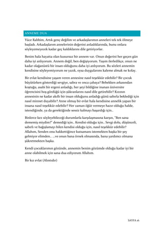 SAYFA 16
ANNEME DUA
Yüce Rabbim, Artık genç değilim ve arkadaşlarımın anneleri tek tek ölmeye
başladı. Arkadaşlarım annelerinin değerini anladıklarında, bunu onlara
söyleyemeyecek kadar geç kaldıklarını dile getiriyorlar.
Benim hala hayatta olan kusursuz bir annem var. Onun değerini her geçen gün
daha iyi anlıyorum. Annem değil, ben değişiyorum. Yaşım ilerledikçe, onun ne
kadar olağanüstü bir insan olduğunu daha iyi anlıyorum. Bu sözleri annemin
kendisine söyleyemiyorum ne yazık, oysa duygularımı kaleme almak ne kolay.
Bir evlat kendisine yaşam veren annesine nasıl teşekkür edebilir? Bir çocuk
büyütürken gösterdiği sevgiye, sabra ve onca çabaya? Bebekken arkasından
koştuğu, asabi bir ergeni anladığı, her şeyi bildiğine inanan üniversite
öğrencisini hoş gördüğü için şükranlarını nasıl dile getirebilir? Kızının
annesinin ne kadar akıllı bir insan olduğunu anladığı günü sabırla beklediği için
nasıl minnet duyabilir? Anne olmuş bir evlat hala kendisine annelik yapan bir
insana nasıl teşekkür edebilir? Her zaman öğüt vermeye hazır olduğu halde,
istendiğinde, ya da gerektiğinde sessiz kalmayı başardığı için..
Binlerce kez söyleyebileceği durumlarla karşılaşmasına karşın, "Ben sana
dememiş miydim?" demediği için.. Kendisi olduğu için.. Sevgi dolu, düşünceli,
sabırlı ve bağışlamayı bilen kendisi olduğu için, nasıl teşekkür edebilir?
Allahım, Senden onu hakkettiğince kutsamanı istemekten başka bir şey
gelmiyor elimden.. ...ve onun bana örnek olmasında, bana yardımcı olmana
şükretmekten başka.
Kendi çocuklarımın gözünde, annemin benim gözümde olduğu kadar iyi bir
anne olabilmek için sana dua ediyorum Allahım.
Bir kız evlat (Alıntıdır)
 