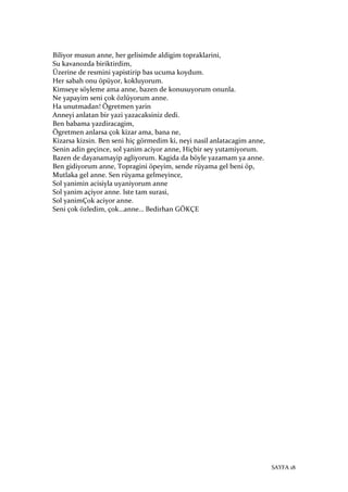 SAYFA 18
Biliyor musun anne, her gelisimde aldigim topraklarini,
Su kavanozda biriktirdim,
Üzerine de resmini yapistirip bas ucuma koydum.
Her sabah onu öpüyor, kokluyorum.
Kimseye söyleme ama anne, bazen de konusuyorum onunla.
Ne yapayim seni çok özlüyorum anne.
Ha unutmadan! Ögretmen yarin
Anneyi anlatan bir yazi yazacaksiniz dedi.
Ben babama yazdiracagim,
Ögretmen anlarsa çok kizar ama, bana ne,
Kizarsa kizsin. Ben seni hiç görmedim ki, neyi nasil anlatacagim anne,
Senin adin geçince, sol yanim aciyor anne, Hiçbir sey yutamiyorum.
Bazen de dayanamayip agliyorum. Kagida da böyle yazamam ya anne.
Ben gidiyorum anne, Topragini öpeyim, sende rüyama gel beni öp,
Mutlaka gel anne. Sen rüyama gelmeyince,
Sol yanimin acisiyla uyaniyorum anne
Sol yanim açiyor anne. lste tam surasi,
Sol yanimÇok aciyor anne.
Seni çok özledim, çok…anne… Bedirhan GÖKÇE
 