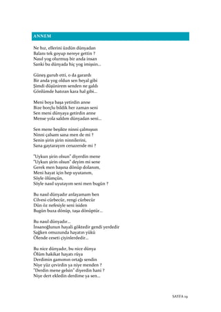 SAYFA 19
ANNEM
Ne hız, ellerini üzdün dünyadan
Balanı tek goyup nereye gettin ?
Nasıl yog olurmuş bir anda insan
Sanki bu dünyada hiç yog imişsin…
Güneş gurub etti, o da garardı
Bir anda yog oldun sen heyal gibi
Şimdi düşünirem senden ne galdı
Gönlümde hatıran kara hal gibi…
Meni boya başa yetirdin anne
Bize borçlu bildik her zaman seni
Sen meni dünyaya getirdin anne
Mense yola saldım dünyadan seni…
Sen mene beşikte ninni çalmışsın
Ninni çalsam sana men de mi ?
Senin şirin şirin ninnilerini,
Sana gaytarayım cenazende mi ?
”Uykun şirin olsun” diyerdin mene
”Uykun şirin olsun” deyim mi sene
Gerek men başına dönüp dolanım,
Meni hayat için hep uyutanım,
Söyle ölümçün,
Söyle nasıl uyutayım seni men bugün ?
Bu nasıl dünyadır anlayamam ben
Cilvesi cürbecür, rengi cürbecür
Dün öz nefesiyle seni isiden
Bugün buza dönüp, taşa dönüptür…
Bu nasıl dünyadır…
İnsanoğlunun hayali göktedir gendi yerdedir
Sağken omuzunda hayatın yükü
Ölende ceseti çiyinlerdedir…
Bu nice dünyadır, bu nice dünya
Ölüm hakikat hayatı rüya
Derdimin gamımın ortağı sendin
Niye yüz çevirdin ya niye menden ?
”Derdin mene gelsin” diyerdin hani ?
Niye dert ekledin derdime ya sen…
 