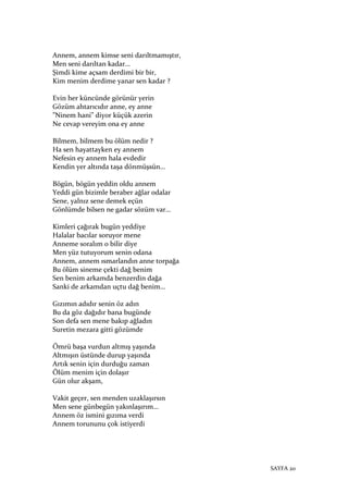 SAYFA 20
Annem, annem kimse seni darıltmamıştır,
Men seni darıltan kadar…
Şimdi kime açsam derdimi bir bir,
Kim menim derdime yanar sen kadar ?
Evin her küncünde görünür yerin
Gözüm ahtarıcıdır anne, ey anne
”Ninem hani” diyor küçük azerin
Ne cevap vereyim ona ey anne
Bilmem, bilmem bu ölüm nedir ?
Ha sen hayattayken ey annem
Nefesin ey annem hala evdedir
Kendin yer altında taşa dönmüşsün…
Bögün, bögün yeddin oldu annem
Yeddi gün bizimle beraber ağlar odalar
Sene, yalnız sene demek eçün
Gönlümde bilsen ne gadar sözüm var…
Kimleri çağırak bugün yeddiye
Halalar bacılar soruyor mene
Anneme soralım o bilir diye
Men yüz tutuyorum senin odana
Annem, annem ısmarlandın anne torpağa
Bu ölüm sineme çekti dağ benim
Sen benim arkamda benzerdin dağa
Sanki de arkamdan uçtu dağ benim…
Gızımın adıdır senin öz adın
Bu da göz dağıdır bana bugünde
Son defa sen mene bakıp ağladın
Suretin mezara gitti gözümde
Ömrü başa vurdun altmış yaşında
Altmışın üstünde durup yaşında
Artık senin için durduğu zaman
Ölüm menim için dolaşır
Gün olur akşam,
Vakit geçer, sen menden uzaklaşırsın
Men sene günbegün yakınlaşırım…
Annem öz ismini gızıma verdi
Annem torununu çok istiyerdi
 