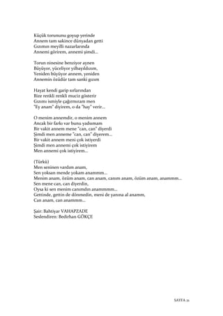 SAYFA 21
Küçük torununu goyup yerinde
Annem tam sakince dünyadan getti
Gızımın meyilli nazarlarında
Annemi görirem, annemi şimdi…
Torun ninesine benziyor aynen
Büyüyor, yüceliyor yılbayıldızım,
Yeniden büyüyor annem, yeniden
Annemin özüdür tam sanki gızım
Hayat kendi garip sırlarından
Bize renkli renkli muciz gösterir
Gızımı ismiyle çağırmıram men
”Ey anam” diyirem, o da ”hay” verir…
O menim annemdir, o menim annem
Ancak bir farkı var bunu yadsımam
Bir vakit annem mene ”can, can” diyerdi
Şimdi men anneme ”can, can” diyerem…
Bir vakit annem meni çok istiyerdi
Şimdi men annemi çok istiyirem
Men annemi çok istiyirem…
(Türkü)
Men seninen vardım anam,
Sen yoksan mende yokam anammm…
Menim anam, özüm anam, can anam, canım anam, özüm anam, anammm…
Sen mene can, can diyerdin,
Oysa ki sen menim canımdın anammmm…
Gettinde, gettin de dönmedin, meni de yanına al anamm,
Can anam, can anammm…
Şair: Bahtiyar VAHAPZADE
Seslendiren: Bedirhan GÖKÇE
 