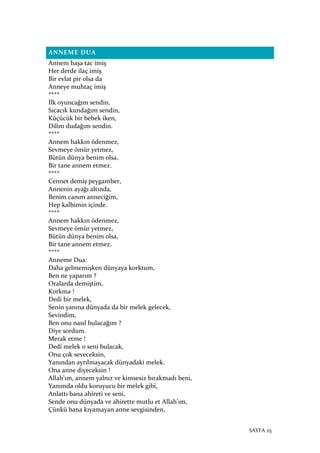 SAYFA 25
ANNEME DUA
Annem başa tac imiş
Her derde ilaç imiş
Bir evlat pir olsa da
Anneye muhtaç imiş
****
İlk oyuncağım sendin,
Sıcacık kundağım sendin,
Küçücük bir bebek iken,
Dilim dudağım sendin.
****
Annem hakkın ödenmez,
Sevmeye ömür yetmez,
Bütün dünya benim olsa,
Bir tane annem etmez.
****
Cennet demiş peygamber,
Annenin ayağı altında,
Benim canım anneciğim,
Hep kalbimin içinde.
****
Annem hakkın ödenmez,
Sevmeye ömür yetmez,
Bütün dünya benim olsa,
Bir tane annem etmez.
****
Anneme Dua:
Daha gelmemişken dünyaya korktum,
Ben ne yaparım ?
Oralarda demiştim,
Korkma !
Dedi bir melek,
Senin yanına dünyada da bir melek gelecek,
Sevindim,
Ben onu nasıl bulacağım ?
Diye sordum.
Merak etme !
Dedi melek o seni bulacak,
Onu çok seveceksin,
Yanından ayrılmayacak dünyadaki melek.
Ona anne diyeceksin !
Allah’ım, annem yalnız ve kimsesiz bırakmadı beni,
Yanımda oldu koruyucu bir melek gibi,
Anlattı bana ahireti ve seni,
Sende onu dünyada ve ahirette mutlu et Allah’ım,
Çünkü bana kıyamayan anne sevgisinden,
 