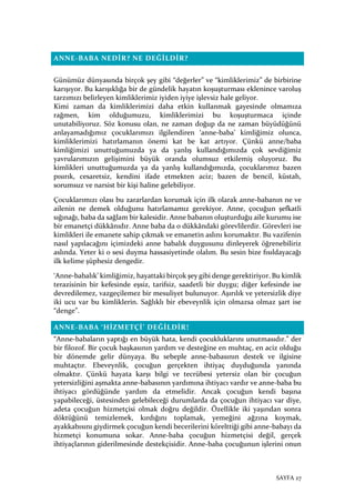 SAYFA 27
ANNE-BABA NEDİR? NE DEĞİLDİR?
Günümüz dünyasında birçok şey gibi “değerler” ve “kimliklerimiz” de birbirine
karışıyor. Bu karışıklığa bir de gündelik hayatın koşuşturması eklenince varoluş
tarzımızı belirleyen kimliklerimiz iyiden iyiye işlevsiz hale geliyor.
Kimi zaman da kimliklerimizi daha etkin kullanmak gayesinde olmamıza
rağmen, kim olduğumuzu, kimliklerimizi bu koşuşturmaca içinde
unutabiliyoruz. Söz konusu olan, ne zaman doğup da ne zaman büyüdüğünü
anlayamadığımız çocuklarımızı ilgilendiren ‘anne-baba’ kimliğimiz olunca,
kimliklerimizi hatırlamanın önemi kat be kat artıyor. Çünkü anne/baba
kimliğimizi unuttuğumuzda ya da yanlış kullandığımızda çok sevdiğimiz
yavrularımızın gelişimini büyük oranda olumsuz etkilemiş oluyoruz. Bu
kimlikleri unuttuğumuzda ya da yanlış kullandığımızda, çocuklarımız bazen
pısırık, cesaretsiz, kendini ifade etmekten aciz; bazen de bencil, küstah,
sorumsuz ve narsist bir kişi haline gelebiliyor.
Çocuklarımızı olası bu zararlardan korumak için ilk olarak anne-babanın ne ve
ailenin ne demek olduğunu hatırlamamız gerekiyor. Anne, çocuğun şefkatli
sığınağı, baba da sağlam bir kalesidir. Anne babanın oluşturduğu aile kurumu ise
bir emanetçi dükkânıdır. Anne baba da o dükkândaki görevlilerdir. Görevleri ise
kimlikleri ile emanete sahip çıkmak ve emanetin aslını korumaktır. Bu vazifenin
nasıl yapılacağını içimizdeki anne babalık duygusunu dinleyerek öğrenebiliriz
aslında. Yeter ki o sesi duyma hassasiyetinde olalım. Bu sesin bize fısıldayacağı
ilk kelime şüphesiz dengedir.
‘Anne-babalık’ kimliğimiz, hayattaki birçok şey gibi denge gerektiriyor. Bu kimlik
terazisinin bir kefesinde eşsiz, tarifsiz, saadetli bir duygu; diğer kefesinde ise
devredilemez, vazgeçilemez bir mesuliyet bulunuyor. Aşırılık ve yetersizlik diye
iki ucu var bu kimliklerin. Sağlıklı bir ebeveynlik için olmazsa olmaz şart ise
“denge”.
ANNE-BABA ‘HİZMETÇİ’ DEĞİLDİR!
“Anne-babaların yaptığı en büyük hata, kendi çocukluklarını unutmasıdır.” der
bir filozof. Bir çocuk başkasının yardım ve desteğine en muhtaç, en aciz olduğu
bir dönemde gelir dünyaya. Bu sebeple anne-babasının destek ve ilgisine
muhtaçtır. Ebeveynlik, çocuğun gerçekten ihtiyaç duyduğunda yanında
olmaktır. Çünkü hayata karşı bilgi ve tecrübesi yetersiz olan bir çocuğun
yetersizliğini aşmakta anne-babasının yardımına ihtiyacı vardır ve anne-baba bu
ihtiyacı gördüğünde yardım da etmelidir. Ancak çocuğun kendi başına
yapabileceği, üstesinden gelebileceği durumlarda da çocuğun ihtiyacı var diye,
adeta çocuğun hizmetçisi olmak doğru değildir. Özellikle iki yaşından sonra
döktüğünü temizlemek, kırdığını toplamak, yemeğini ağzına koymak,
ayakkabısını giydirmek çocuğun kendi becerilerini körelttiği gibi anne-babayı da
hizmetçi konumuna sokar. Anne-baba çocuğun hizmetçisi değil, gerçek
ihtiyaçlarının giderilmesinde destekçisidir. Anne-baba çocuğunun işlerini onun
 