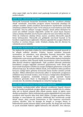 SAYFA 28
adına yapan değil, ona bu işlerin nasıl yapılacağı konusunda yol gösteren ve
yardım edendir.
ANNE-BABA ‘ARKADAŞ’ DEĞİLDİR!
Ebeveynlik konusunda karıştırılan konulardan birisi de, ‘çocukların arkadaşı
olmak’ meselesidir. Anne-baba çocuğunu anlama konusunda arkadaşça bir
yaklaşım sunabilir. Çünkü çocukların davranışlarının niyetlerinden ayrıştırılıp
anlaşılmaya şiddetle ihtiyacı vardır. Ve bu anlayışı en evvel evlatlarına anne-baba
sunmalıdır. Ama bu yaklaşım “çocuğun arkadaşı” olmak şekline dönüşürse bu
çocuk için tehlikeli sonuçlar doğurabilir. Çünkü bir çocuk hayatı boyunca
onlarca arkadaş edinebilir ama bu hayatta sadece bir tane anne-babası olacaktır.
Onlar da evlatlarının arkadaşı olmayı seçince, çocuklara ebeveynlik yapacak
kimse kalmayacaktır. Ebeveynlik yeri geldiğinde sınır-kural koymak ve bu
kuralların uygulanmasını sağlamaktır. Büyüme çağındaki bir çocuğun elbette bu
kurallara ve sınırlara ihtiyacı vardır. Evladıyla arkadaş olan bir ebeveyn bu
noktalarda yetersiz kalabilir.
ANNE-BABA ‘KORUYUCU MELEK’ DEĞİLDİR!
Hiç şüphesiz bir anne-baba evladını her türlü tehlikeden korumak isteyecek ve
bu sebeple tedbirler alacaktır. Evladını, hayatın zorlukları karşısında
incinmekten, acı çekmekten, zarar görmekten korumak isteyecektir. Zaten
ebeveynlerin bu konuda duyarlı olup kırılgan varlıklar olan çocukları
tehlikelerden uzak tutması gerekmektedir. Bununla birlikte şüphesiz karşılaşılan
zorluklar çocukların daha dirayetli kişilik kazanmalarına zemin hazırlamakta,
daha dirençli olmalarını sağlamaktadır. Tıpkı çocukluk yıllarında yakalanılan
hastalıkların çocuğun bağışıklık sisteminin güçlenmesine vesile olması gibi,
hayat içinde karşılaşılan zorluklar da çocuğun kişiliğinin gelişmesine ve dirayetli
olmasına kapı açar. Bu noktaları dikkate alarak, anne-babaların adeta çocukların
koruyucu meleği haline gelmeme konusunda hassas hareket etmeleri yerinde
olacaktır. Dikkat edilememesi durumunda şefkat ve merhametle çocuğumuzu
tehlikelere karşı korumak isterken, onun koruyucu meleği haline dönüşebiliriz.
Böylelikle çocuğumuz, etrafındaki koruyucu meleği sayesinde hayatın
zorluklarını görmeden büyür ve büyüdüğünde dahi aynı koruyucu meleği
yanında ister. Bu mümkün olmadığında ise ruhsal bir boşluğa düşer.
ANNE-BABA ‘EĞİTİM KOÇU VE ÖĞRETMEN’ DEĞİLDİR!
Anne-babalar varoluşlarındaki şefkat itibarıyla çocuklarının başarılı olmasını
ister. Bu istekleri paralelinde çocuğun eğitim hayatına müdahil olur ki, evlatları
daha çok ve düzenli çalışarak daha yüksek puanlar alarak, iyi eğitim veren
okullara yerleşebilsin. Eğitim müfredatında yapılan değişikliklerle de artık aileler
çocukların okul hayatına daha fazla dahil oldular. Çocuğun gerçekten ihtiyaç
duyduğu ve anne-babanın da yardımcı olabileceği ders konularında çocuğa
destek olması, aileyi yanında hissetmesine ve ders başarısını arttırmasına
yardımcı olacaktır. Ama bu desteğin de dengeli ve çocuğun ihtiyaç ve
beklentileriyle paralel olmasına dikkat etmek gerekir. Bu denge hali anne-baba
ve çocuk arasındaki ilişkinin sağlıklı kalmasına etki edecektir. Ama ebeveyn,
 