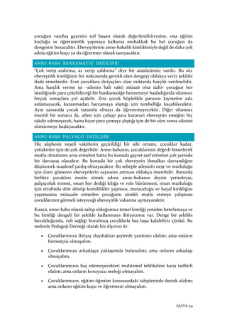 SAYFA 29
çocuğun varoluş gayesini sırf başarı olarak değerlendirircesine, ona eğitim
koçluğu ve öğretmenlik yapmaya kalkarsa muhakkak bu hal çocuğun da
dengesini bozacaktır. Ebeveynlerini anne-babalık kimlikleriyle değil de daha çok
adeta eğitim koçu ya da öğretmen olarak tanıyacaktır.
ANNE-BABA ‘BANKAMATİK’ DEĞİLDİR!
“Çok verip azdırma, az verip çaldırma” diye bir atasözümüz vardır. Bu söz
ebeveynlik kimliğinin bir noktasında gerekli olan dengeyi oldukça veciz şekilde
ifade etmektedir. Evet çocuklara ihtiyaçları olan miktarda harçlık verilmelidir.
Ama harçlık verme işi –ailenin hali vakti müsait olsa dahi- çocuğun her
istediğinde para çekebileceği bir bankamatiğe benzemeye başladığında olumsuz
birçok sonuçlara yol açabilir. Zira çocuk böylelikle paranın kıymetini asla
anlamayacak, kazanmadan harcamaya alıştığı için tembelliğe kaçabilecektir.
Aynı zamanda çocuk tutumlu olmayı da öğrenemeyecektir. Diğer olumsuz
önemli bir sonucu da, ailesi için çalışıp para kazanan ebeveynin emeğini hiç
takdir edemeyecek, hatta hazır para yemeye alıştığı için de bir süre sonra ailesini
sömürmeye başlayacaktır.
ANNE-BABA ‘PALYAÇO’ DEĞİLDİR!
Hiç şüphesiz neşeli vakitlerin geçirildiği bir aile ortamı, çocuklar kadar,
yetişkinler için de çok değerlidir. Anne-babanın, çocuklarının değerli hissederek
mutlu olmalarını arzu etmeleri hatta bu konuda gayret sarf etmeleri çok yerinde
bir davranış olacaktır. Bu konuda bir çok ebeveynin ihmalkar davrandığını
düşünmek maalesef yanlış olmayacaktır. Bu sebeple ailesinin neşe ve mutluluğu
için özen gösteren ebeveynlerin sayısının artması oldukça önemlidir. Bununla
birlikte çocukları mutlu etmek adına anne-babanın deyim yerindeyse,
palyaçoluk etmesi, onun her dediği kılığa ve role bürünmesi, onun mutluluğu
için etrafında dört dönüp komiklikler yapması, mutsuzluğu ve hayal kırıklığını
yaşamasına müsaade etmeden çocuğunu sürekli mutlu etmeye çalışması
çocuklarının görmek isteyeceği ebeveynlik vakarına uymayacaktır.
Kısaca, anne-baba olarak sahip olduğumuz temel kimliği yeniden hatırlamaya ve
bu kimliği dengeli bir şekilde kullanmaya ihtiyacımız var. Denge bir şekilde
bozulduğunda, ruh sağlığı bozulmuş çocuklarla baş başa kalabiliriz çünkü. Bu
nedenle Pedagoji Derneği olarak biz diyoruz ki:
• Çocuklarımıza ihtiyaç duydukları şeylerde yardımcı olalım; ama onların
hizmetçisi olmayalım.
• Çocuklarımıza arkadaşça yaklaşımda bulunalım; ama onların arkadaşı
olmayalım.
• Çocuklarımızın baş edemeyecekleri muhtemel tehlikelere karşı tedbirli
olalım; ama onların koruyucu meleği olmayalım.
• Çocuklarımızın, eğitim-öğretim konusundaki taleplerinde destek olalım;
ama onların eğitim koçu ve öğretmeni olmayalım.
 