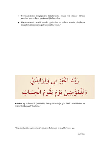 SAYFA 30
• Çocuklarımızın ihtiyaçlarını karşılayalım, onlara bir miktar harçlık
verelim; ama onların bankamatiği olmayalım.
• Çocuklarımızla neşeli vakitler geçirelim ve onların mutlu olmalarını
isteyelim; ama onların palyaçosu olmayalım.2
Anlamı: "Ey Rabbimiz! (Amellerin) hesap olunacağı gün beni, ana-babamı ve
müminleri bağışla!" İbrahim/41
2
http://pedagojidernegi.com/2012/05/18/anne-baba-nedir-ne-degildir/#more-442
 