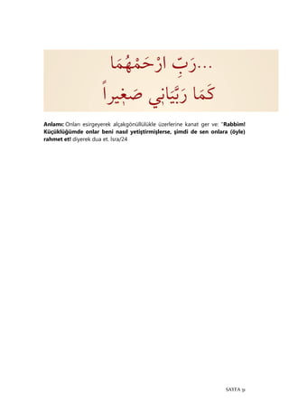 SAYFA 31
Anlamı: Onları esirgeyerek alçakgönüllülükle üzerlerine kanat ger ve: "Rabbim!
Küçüklüğümde onlar beni nasıl yetiştirmişlerse, şimdi de sen onlara (öyle)
rahmet et! diyerek dua et. İsra/24
 