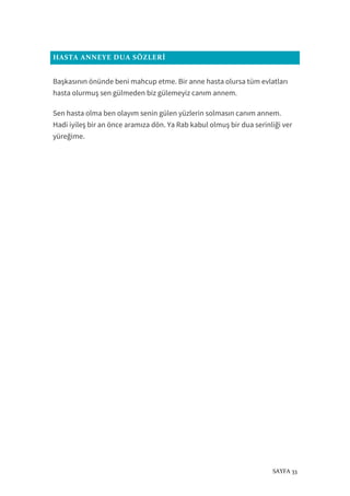 SAYFA 33
HASTA ANNEYE DUA SÖZLERİ
Başkasının önünde beni mahcup etme. Bir anne hasta olursa tüm evlatları
hasta olurmuş sen gülmeden biz gülemeyiz canım annem.
Sen hasta olma ben olayım senin gülen yüzlerin solmasın canım annem.
Hadi iyileş bir an önce aramıza dön. Ya Rab kabul olmuş bir dua serinliği ver
yüreğime.
 